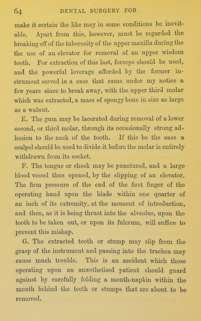 make it certain the like may in some conditions be inevit- able. Apart from this, however, must be regarded the breaking off of the tuberosity of the upper maxilla during the the use of an elevator for removal of an upper wisdom tooth. For extraction of this last, forceps should be used, and the powerful leverage afforded by the former in- strument served in a case that came under my notice a few years since to break away, with the upper third molar which was extracted, a mass of spongy bone in size as large as a walnut. E. The gum may be lacerated during removal of a lower second, or third molar, through its occasionally strong ad- hesion to the neck of the tooth. If this be the case a scalpel should be used to divide it before the molar is entirely withdrawn from its socket. F. The tongue or cheek may be punctured, and a large blood vessel thus opened, by the slipping of an elevator. The firm pressure of the end of the first finger of the operating hand upon the blade within one quarter of an inch of its extremity, at the moment of introduction, and then, as it is being thrust into the alveolus, upon the tooth to be taken out, or upon its fulcrum, will suffice to prevent this mishap. G. The extracted tooth or stump may slip from the grasp of the instrument and passing into the trachea may cause much trouble. This is an accident which those operating upon an annsstlietised patient should guard against by carefully folding a moutli-napkin within the mouth behind the teeth or stumps that are about to be removed.