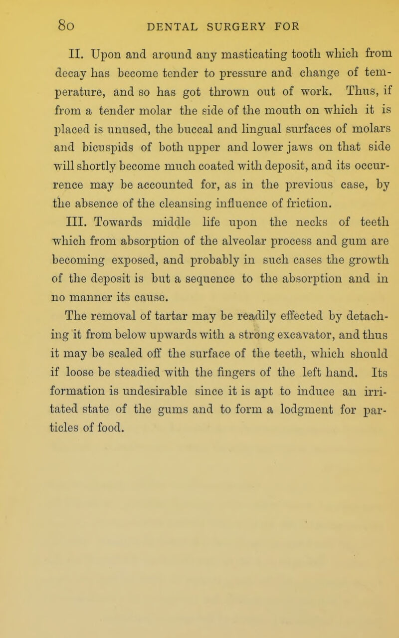 II. Upon and around any masticating tooth which from decay has become tender to pressure and change of tem- perature, and so has got thrown out of work. Thus, if from a tender molar the side of the mouth on which it is placed is unused, the buccal and lingual surfaces of molars and bicuspids of both upper and lowrer jaws on that side will shortly become much coated w7itli deposit, and its occur- rence may be accounted for, as in the previous case, by the absence of the cleansing influence of friction. III. Towards middle life upon the necks of teeth wdiich from absorption of the alveolar process and gum are becoming exposed, and probably in such cases the growth of the deposit is but a sequence to the absorption and in no manner its cause. The removal of tartar may be readily effected by detach- ing it from below upwards with a strong excavator, and thus it may be scaled off the surface of the teeth, which should if loose be steadied with the fingers of the left hand. Its formation is undesirable since it is apt to induce an irri- tated state of the gums and to form a lodgment for par- ticles of food.