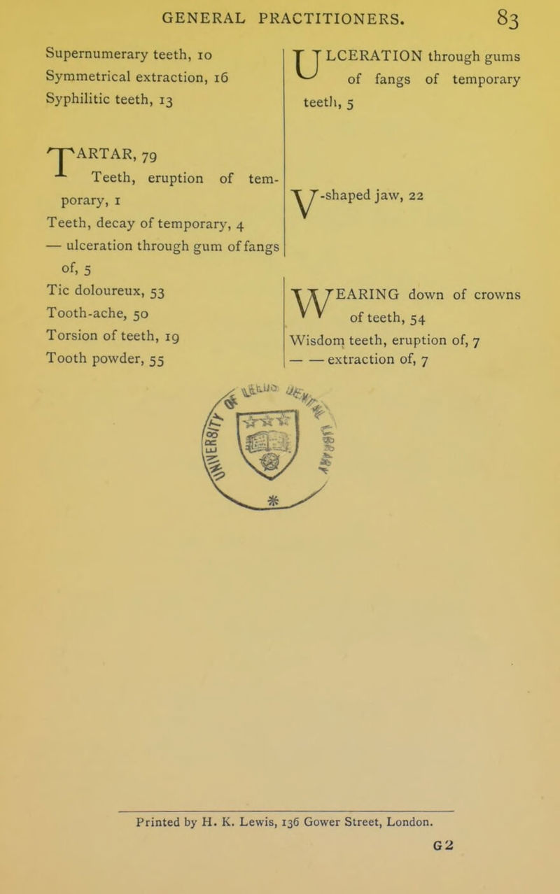 Supernumerary teeth, 10 Symmetrical extraction, 16 Syphilitic teeth, 13 npARTAR, 79 Teeth, eruption of tem- porary, 1 Teeth, decay of temporary, 4 — ulceration through gum of fangs of, 5 Tic doloureux, 53 Tooth-ache, 50 Torsion of teeth, 19 Tooth powder, 55 T T LCERATION through gums of fangs of temporary teeth, 5 -shaped jaw, 22 TI TEARING down of crowns * * of teeth, 54 Wisdom teeth, eruption of, 7 extraction of, 7 Printed by H. K. Lewis, 136 Gower Street, London. G 2