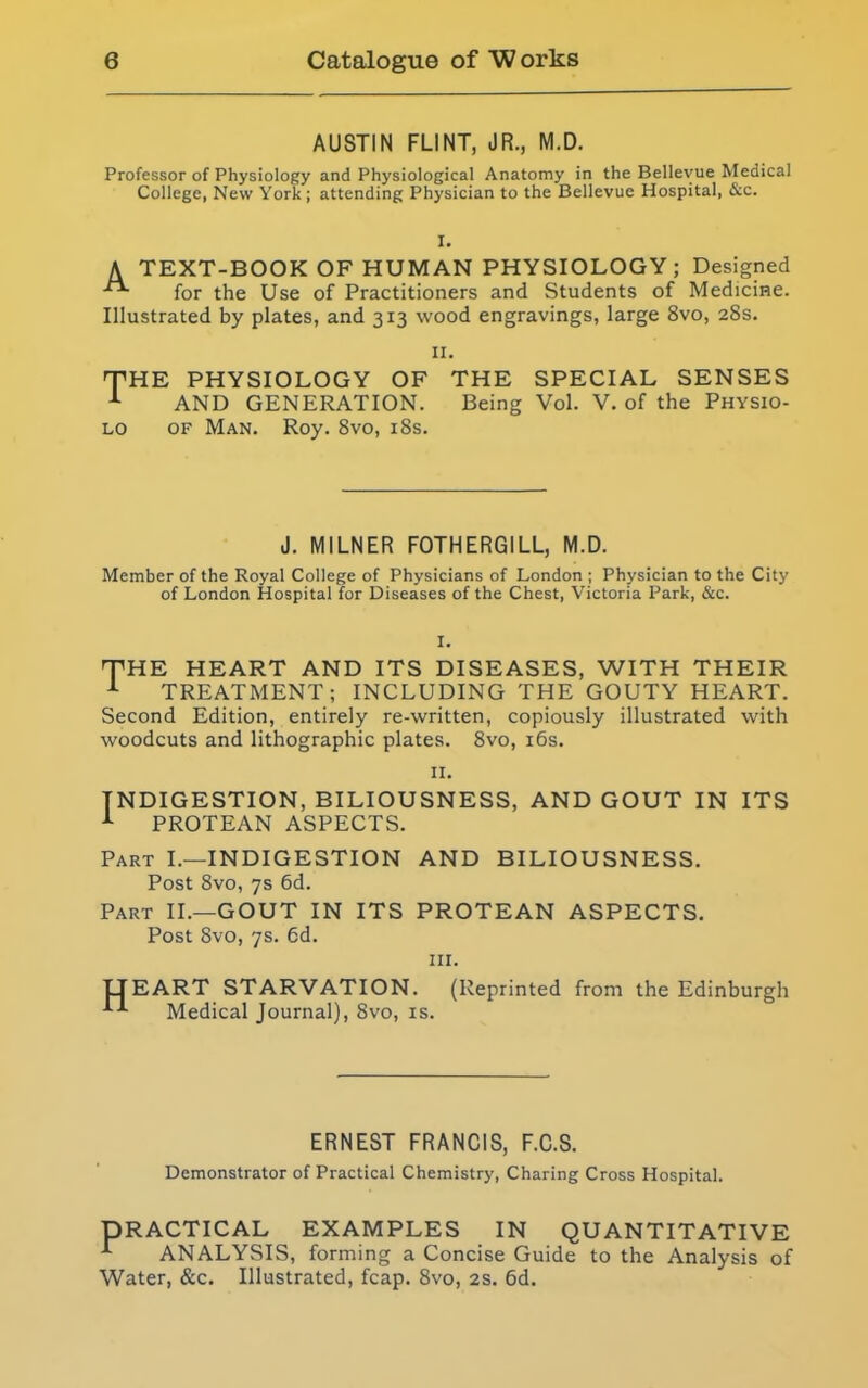 AUSTIN FLINT, JR., M.D. Professor of Physiology and Physiological Anatomy in the Bellevue Medical College, New York; attending Physician to the Bellevue Hospital, &c. I. A TEXT-BOOK OF HUMAN PHYSIOLOGY; Designed for the Use of Practitioners and Students of Medicine. Illustrated by plates, and 313 wood engravings, large 8vo, 28s. 11. E PHYSIOLOGY OF THE SPECIAL SENSES AND GENERATION. Being Vol. V. of the Physio- of Man. Roy. 8vo, 18s. J. MILNER FOTHERGILL, M.D. Member of the Royal College of Physicians of London ; Physician to the City of London Hospital for Diseases of the Chest, Victoria Park, &c. E HEART AND ITS DISEASES, WITH THEIR TREATMENT; INCLUDING THE GOUTY HEART. Second Edition, entirely re-written, copiously illustrated with woodcuts and lithographic plates. 8vo, 16s. 11. INDIGESTION, BILIOUSNESS, AND GOUT IN ITS 1 PROTEAN ASPECTS. Part I.—INDIGESTION AND BILIOUSNESS. Post 8vo, 7s 6d. Part II.—GOUT IN ITS PROTEAN ASPECTS. Post 8vo, 7s. 6d. hi. LTEART STARVATION. (Reprinted from the Edinburgh Medical Journal), 8vo, is. ERNEST FRANCIS, F.C.S. Demonstrator of Practical Chemistry, Charing Cross Hospital. PRACTICAL EXAMPLES IN QUANTITATIVE ANALYSIS, forming a Concise Guide to the Analysis of Water, &c. Illustrated, fcap. 8vo, 2s. 6d.