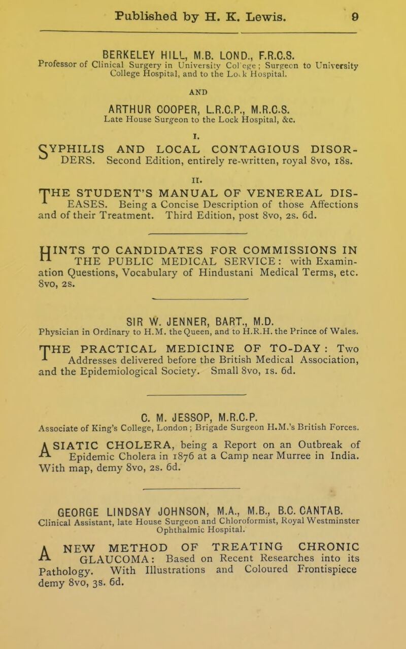 BERKELEY HILL, M.B. LOND., F.R.C.S. Professor of Clinical Surgery in University Co! ege ; Surgeon to University College Hospital, and to the Lo,k Hospital. ANI) ARTHUR COOPER, L.R.C.P., M.R.C.S. Late House Surgeon to the Lock Hospital, &c. I. C YPHILIS AND LOCAL CONTAGIOUS DISOR- DERS. Second Edition, entirely re-written, royal 8vo, 18s. ii. THE STUDENT’S MANUAL OF VENEREAL DIS- EASES. Being a Concise Description of those Affections and of their Treatment. Third Edition, post 8vo, 2S. 6d. UINTS TO CANDIDATES FOR COMMISSIONS IN 11 THE PUBLIC MEDICAL SERVICE: with Examin- ation Questions, Vocabulary of Hindustani Medical Terms, etc. 8vo, 2S. SIR W. JENNER, BART., M.D. Physician in Ordinary to H.M. the Queen, and to H.R.H. the Prince of Wales. THE PRACTICAL MEDICINE OF TO-DAY : Two Addresses delivered before the British Medical Association, and the Epidemiological Society. Small 8vo, is. 6d. C. M. JESSOP, M.R.C.P. Associate of King’s College, London ; Brigade Surgeon H.M.’s British Forces. ASIATIC CHOLERA, being a Report on an Outbreak of Epidemic Cholera in 1876 at a Camp near Murree in India. With map, demy 8vo, 2s. 6d. GEORGE LINDSAY JOHNSON, M.A., M.B., B.C. CANTAB. Clinical Assistant, late House Surgeon and Chloroformist, Royal Westminster Ophthalmic Hospital. Anew method of treating chronic GLAUCOMA: Based on Recent Researches into its Pathology. With Illustrations and Coloured Frontispiece demy 8vo, 3s. 6d.