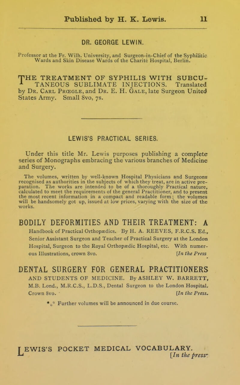 DR. GEORGE LEWIN. Professor at the Fr. Wilh. University, and Surgeon-in-Chief of the Syphilitic Wards and Skin Disease Wards of the Charite Hospital, Berlin. THE TREATMENT OF SYPHILIS WITH SUBCU- 1 TANEOUS SUBLIMATE INJECTIONS. Translated by Dr. Carl Prcegle, and Dr. E. H. Gale, late Surgeon United States Army. Small 8vo, 7s. LEWIS’S PRACTICAL SERIES. Under this title Mr. Lewis purposes publishing a complete series of Monographs embracing the various branches of Medicine and Surgery. The volumes, written by well-known Hospital Physicians and Surgeons recognised as authorities in the subjects of which they treat, are in active pre- paration. The works are intended to be of a thoroughly Practical nature, calculated to meet the requirements of the general Practitioner, and to present the most recent information in a compact and readable form; the volumes will be handsomely got up, issued at low prices, varying with the size of the works. BODILY DEFORMITIES AND THEIR TREATMENT: A Handbook of Practical Orthopa:dics. By H. A. REEVES, F.R.C.S. Ed., Senior Assistant Surgeon and Teacher of Practical Surgery at the London Hospital, Surgeon to the Royal Orthopedic Hospital, etc. With numer- ous Illustrations, crown 8vo. [In the Press DENTAL SURGERY FOR GENERAL PRACTITIONERS AND STUDENTS OF MEDICINE. By ASHLEY W. BARRETT, M.B. Lond., M.R.C.S., L.D.S., Dental Surgeon to the London Hospital. Crown 8vo. ' [In the Press. Further volumes will be announced in due course. [ EWIS’S POCKET MEDICAL VOCABULARY. L [In the press-’