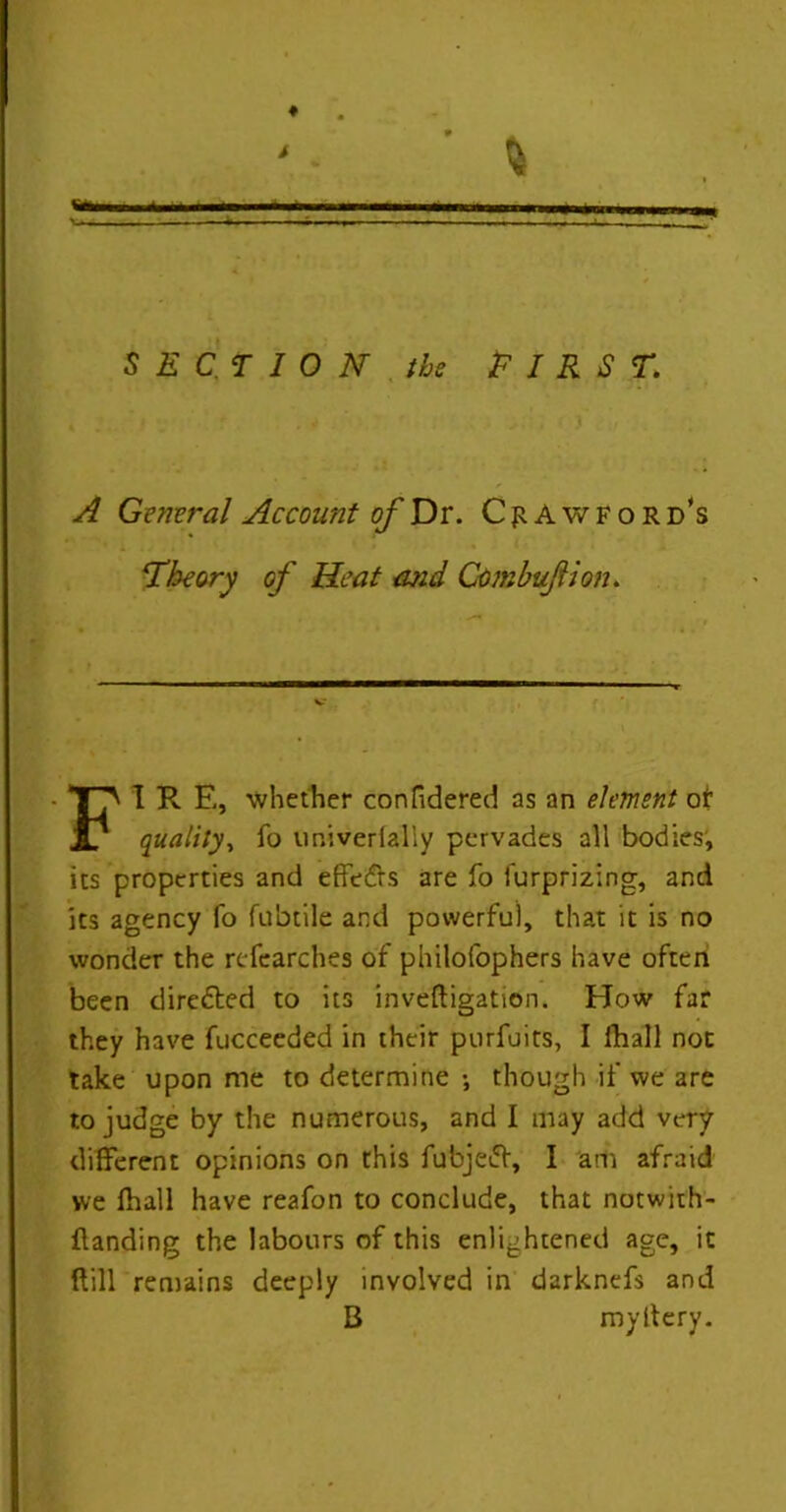 SECTION the FIRST. A Gemral Account of Dr. Crawford’s Theory of Heat and Combufiion. f ' FI R E, whether confidered as an element of quality, fo umverlally pervades all bodies, its properties and effedrs are fo furprizing, and its agency fo fubtile and powerful, that it is no wonder the researches of philofophers have often been diredted to its inveftigation. How far they have fucceeded in their purfuits, I fhall not take upon me to determine •, though if we are to judge by the numerous, and I may add very different opinions on this fubjedf, I am afraid we fhall have reafon to conclude, that notwith- {landing the labours of this enlightened age, it ftill remains deeply involved in darknefs and B myltery.