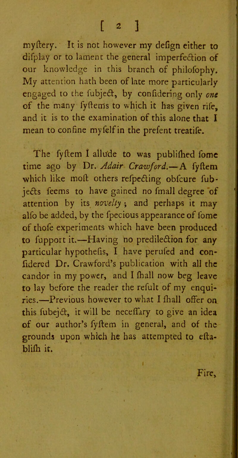 my fiery. It is not however my defign either to difplay or to lament the general imperfection of our knowledge in this branch of philofophy. My attention hath been of late more particularly engaged to the fubjeCt, by confidering only one of the many fyfienls to which it has given rife, and it is to the examination of this alone that I mean to confine myfelf in the prefent treatife. The fyfiem I allude to was publifiied fome time ago by Dr. Adair Crawford.—A fyfiem which like moft others refpeCting obfcure fub- jeCts feems to have gained no fmall degree 'of attention by its novelty ; and perhaps it may alfo be added, by the fpecious appearance of fome of thofe experiments which have been produced to fupport it.—Having no predilection for any particular hypothefis, I have perufed and con- fidered Dr. Crawford’s publication with all the candor in my power, and I (hall now beg leave to lay before the reader the refult of my enqui- ries.—Previous however to what I fhall offer on this fubejCt, it will be neceffary to give an idea of our author’s fyfiem in general, and of the grounds upon which he has attempted to efta- blifh if. I Fire,