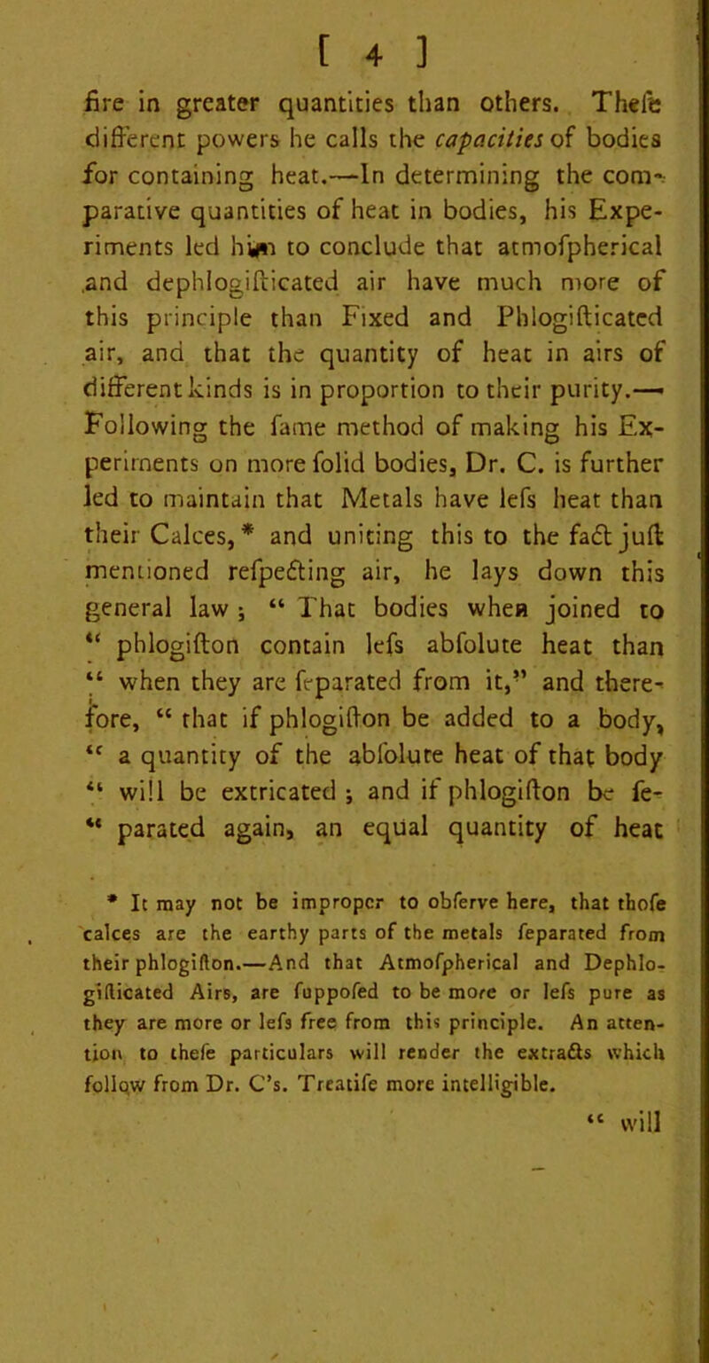 fire in greater quantities than others. Thefe different powers he calls the capacities of bodies for containing heat.—In determining the com- parative quantities of heat in bodies, his Expe- riments led hy*i to conclude that atmofpherical ,and dephlogifticated air have much more of this principle than Fixed and Phlogifticated air, and that the quantity of heat in airs of different kinds is in proportion to their purity.— Following the fame method of making his Ex- periments on more folid bodies. Dr. C. is further led to maintain that Metals have leTs heat than their Calces, * and uniting this to the fa£t juft mentioned refpe&ing air, he lays down this general law ; “ That bodies when joined to u phlogifton contain lefs abfolute heat than “ when they are feparated from it,” and there- fore, “ that if phlogifton be added to a body, *f a quantity of the abfolute heat of that body “ will be extricated ; and if phlogifton be fe- “ parated again, an equal quantity of heat * It may not be improper to obferve here, that thofe cakes are the earthy parts of the metals feparated from their phlogifton.—And that Atmofpherical and Dephlo- gifticated Airs, are fuppofed to be more or lefs pure as they are more or lefs free from this principle. An atten- tion to thefe particulars will render the extra&s which follo.w from Dr. C’s. Treatife more intelligible. “ will