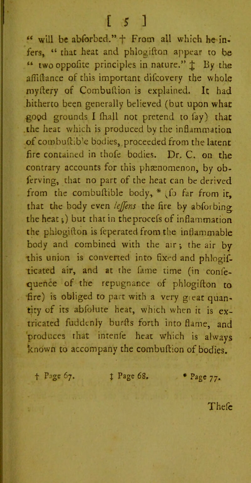 “ will be abforbed.” f From all which he in- fers, “ that heat and phlogifton appear to be “ two oppofite principles in nature.” J By the affiftance of this important difcovery the whole myftery of Combuftion is explained. It had hitherto been generally believed (but upon what gopd grounds I (hall not pretend to fay) that the heat which is produced by the inflammation of cotnbuftib’e bodies, proceeded from the latent fire contained in thofe bodies. Dr. C. on the contrary accounts for this phenomenon, by ob- ferving, that no part of the heat can be derived from the combuftible body, * ^fo far from it, that the body even lejfens the fire by ahfoi bing the heat j) but that in theprocefs of inflammation the phlogifton is feperated from the inflammable body and combined with the air j the air by this union is converted into fixed and phlogif- ticated air, and at the fame time (in confe- quence of the repugnance of phlogifton to •fire) is obliged to part with a very gieat quan- tity of its abfolute heat, which when it is ex- tricated fuddenly burfts forth into flame, and produces that intenfe heat which is always known to accompany the combuftion of bodies. t Page 67. J Page 68. * Page 77. Thefe