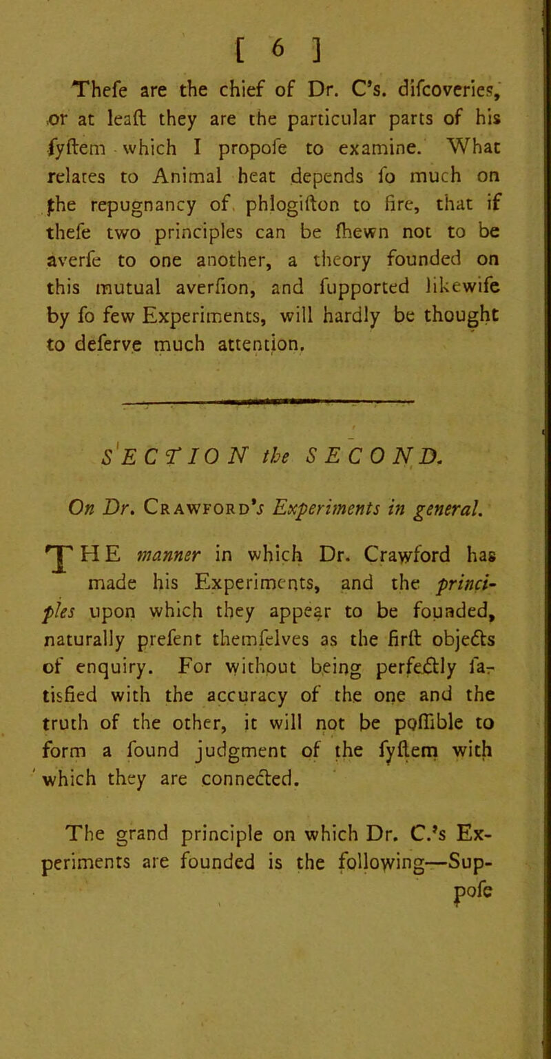 Thefe are the chief of Dr. C’s. difcoveries, .or at lead they are the particular parts of his fyftem which I propofe to examine. What relates to Animal heat depends fo much on jthe repugnancy of. phlogifton to fire, that if thefe two principles can be fhewn not to be averfe to one another, a theory founded on this mutual averfion, and fupported likewife by fo few Experiments, will hardly be thought to deferve much attention. SECTION the SECOND. On Dr. Crawford’j Experiments in general. 'JTHE manner in which Dr. Crawford has made his Experiments, and the princi- ples upon which they appear to be founded, naturally prefent themfelves as the firft obje&s of enquiry. For without being perfectly far tisfied with the accuracy of the one and the truth of the other, it will not be poflible to form a found judgment of the fyflem with ' which they are connected. The grand principle on which Dr. C.’s Ex- periments are founded is the following—Sup-