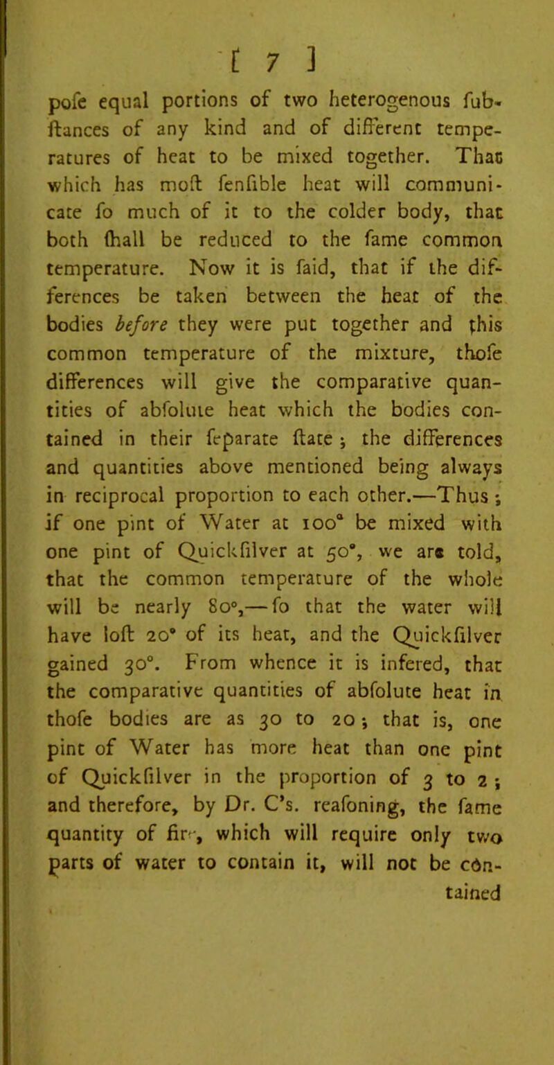 pole equal portions of two heterogenous fub- ftances of any kind and of different tempe- ratures of heat to be mixed together. That which has moft fenfible heat will communi- cate fo much of it to the colder body, that both (hall be reduced to the fame common temperature. Now it is faid, that if the dif- ferences be taken between the heat of the bodies before they were put together and this common temperature of the mixture, thofe differences will give the comparative quan- tities of abfolute heat which the bodies con- tained in their feparate (late j the differences and quantities above mentioned being always in reciprocal proportion to each other.—Thus ; if one pint of Water at ioo° be mixed with one pint of Quickfilver at 50% we ar* told, that the common temperature of the whole will be nearly 8o°,— fo that the water will have loft: 20* of its heat, and the Quickfilver gained 30°. From whence it is infered, that the comparative quantities of abfolute heat in thofe bodies are as 30 to 20 •, that is, one pint of Water has more heat than one pint of Quickfilver in the proportion of 3 to 2 ; and therefore, by Dr. C’s. reafoning, the fame quantity of fir-, which will require only two parts of water to contain it, will not be con- tained