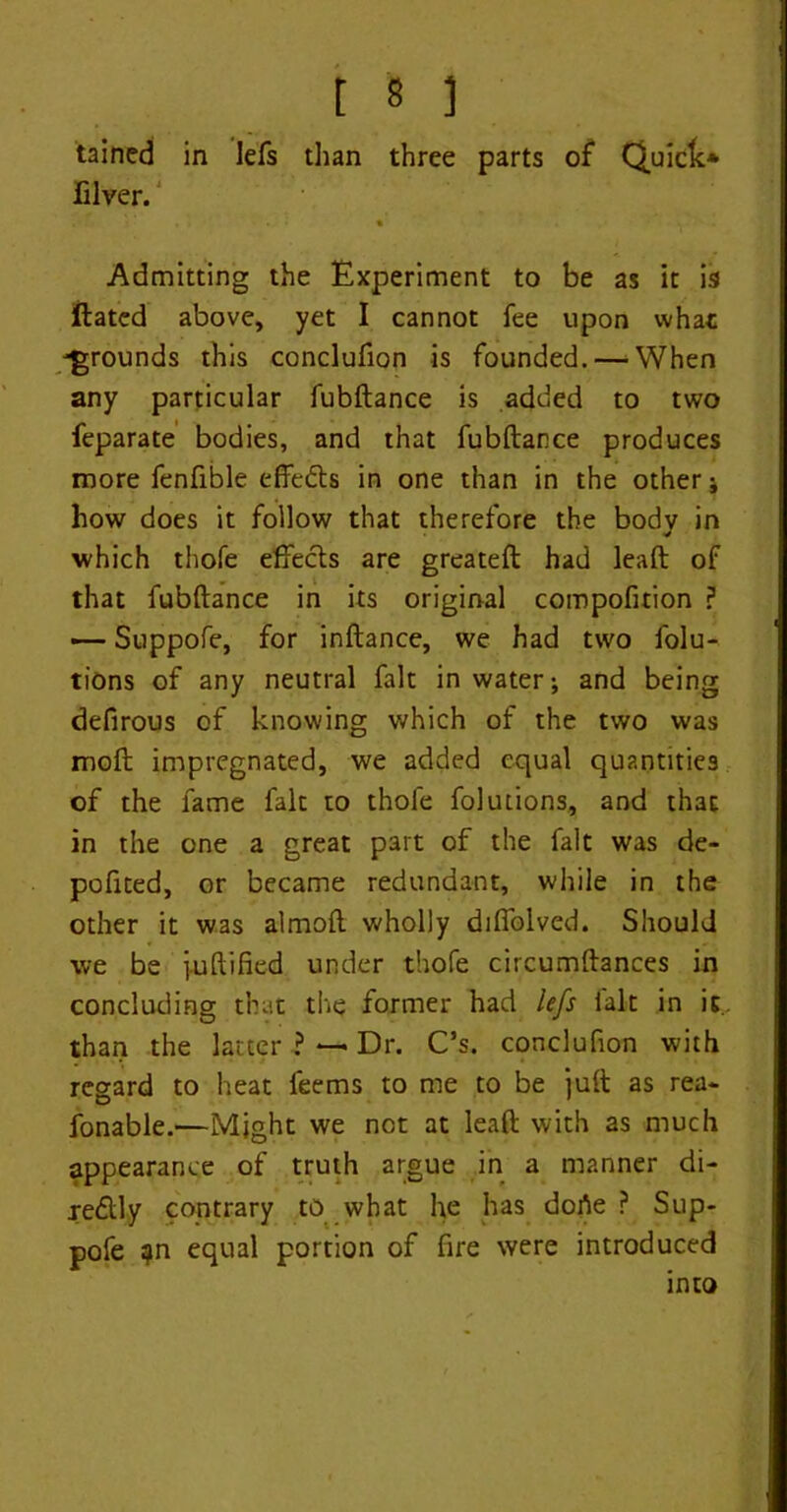 tained in lefs than three parts of Quick* iilver. • Admitting the Experiment to be as it is Hated above, yet I cannot fee upon what -grounds this conclufion is founded.—’When any particular fubftance is added to two feparate bodies, and that fubftance produces more fenfible effedls in one than in the other ; how does it follow that therefore the bodv in which thofe effects are greateft had leaft of that fubftance in its original compofition ? — Suppofe, for inftance, we had two folu- tions of any neutral fait in water; and being defirous of knowing which of the two was moft impregnated, we added equal quantities of the fame fait to thofe folutions, and that in the one a great part of the fait was de- pofited, or became redundant, while in the other it was almoft wholly diffolved. Should we be i-uftified under thofe circumftances in concluding that the former had lefs fait in it, than the latter ? — Dr. C’s. conclufion with regard to heat feems to me to be juft as rea- fonable.—Might we not at leaft with as much appearance of truth argue in a manner di- je&ly contrary to what he has dorte ? Sup- pofe ?n equal portion of fire were introduced