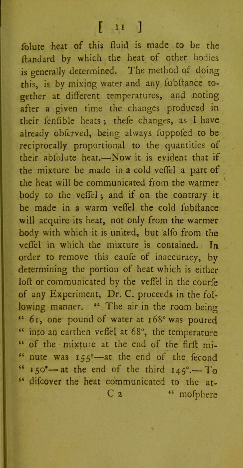 folute heat of this fluid is made to be the ftandard by which the heat of other bodies is generally determined. The method of doing this, is by mixing water and any fubftance to- gether at different temperatures, and noting after a given time the changes produced in their fenfible heats •, thefe changes, as I have already obferved, being always fuppofed to be reciprocally proportional to the quantities of their abfolute heat.—Now it is evident that if the mixture be made in a cold vefiel a part of the heat will be communicated from the warmer body to the vefiel; and if on the contrary it be made in a warm vefiel the cold fubffance will acquire its heat, not only from the warmer body with which it is united, but alfo from the vefiel in which the mixture is contained. In order to remove this caufe of inaccuracy, by determining the portion of heat which is either loft or communicated by the vefiel in the courfe of any Experiment, Dr. C. proceeds in the fol- lowing manner. “ The air in the room bein» “61, one pound of water at 168° was poured “ into an earthen vefiel at 68°, the temperature “ of the mixtuie at the end of the firft mi- “ nute was 1550—at the end of the fecond “ 150*—at the end of the third 1450.— To difcover the heat communicated to the at- C 2 “ mofphere