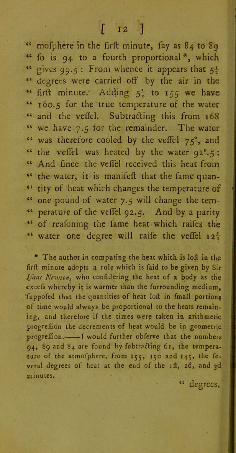 [ <2 ] “ mofphere in the firft minute, fay as 84 to 89 *l fo is 94 to a fourth proportional *, which ** gives 99.5 : From whence it appears that 5^ “ degrees weie carried oft' by the air in the “ firft minute.- Adding 57 to 155 we have “ 160.5 f°r lhe true temperature of the water “ and the veftcl. Subtracting this from 168 “ we have 7.5 tor the remainder. The water “ was therefore cooled by the veftcl 750, and “ the veftcl was heated by the water 92°.5 : “ And fince the veftel received this heat from “ the water, it is manifeft that the fame quan- “ tity of heat which changes the temperature of “ one pound of water 7.5 will change the tem- “ perature of the veftel 92.5. And by a parity tc of real'oning the fame heat which raifes the “ water one degree will raife the veftel i2f * The author in computing the heat which is loft in the firft minute adopts a rule which is faid to be given by Sir lfaac Newton, who confidering the heat of a body as the cxcefs whereby it is warmer than the furrounding medium, fuppofed that the quantities of heat loft in fmall portion^ of time would always be proportional to the heats remain- ing, and therefore if the times were taken in arithmetic progreflion the decrements of heat would be in geometrjc progreflion. 1 would further obferve that the numbers 94, 89 and 84 are found by fubtratting 6r, the tempera- ture of the atmofphere, from 155, 150 and 145, the fe- vrral degrees of heat at the end of the ift, 2d, and jd minutes. “ degrees.
