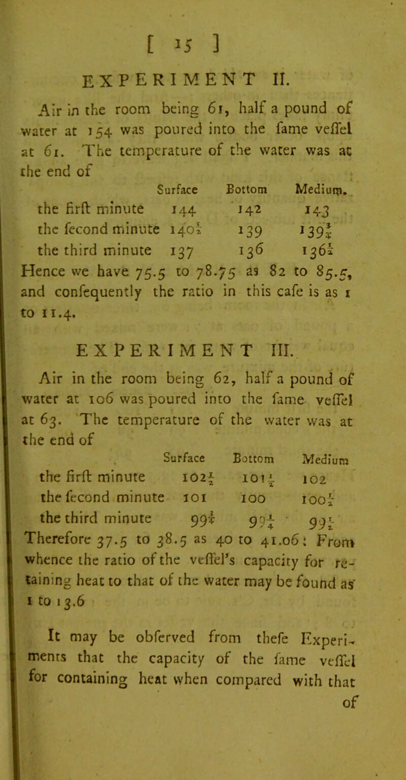 EXPERIMENT II. Air in the room being 61, half a pound of water at 154 was poured into the fame veflel at 61. The temperature of the water was at the end of Surface Bottom Medium. the firft minute 144 142 *43 the fecond minute 1402; 139 1391 the third minute 137 136 136k Hence we have 75.5 to 78.75 as 82 to 85.5, and confequently the ratio in this cafe is as 1 to 11.4. EXPERIMENT III. Air in the room being 62, half a pound of water at 106 was poured into the fame veftel at 63. The temperature of the water was at the end of Surface Bottom Medium the firft minute I02| 101' 2 102 the fecond minute 101 IOO 100* the third minute 99* 99i 991 Therefore 37.5 to 38.5 as 40 to 41.06: From whence the ratio of the vefiel’s capacity for re- taining heat to that of the water may be found as 1 to 13.6 C • It may be obferved from thefe Experi- ments that the capacity of the fame veflel for containing heat when compared with that of