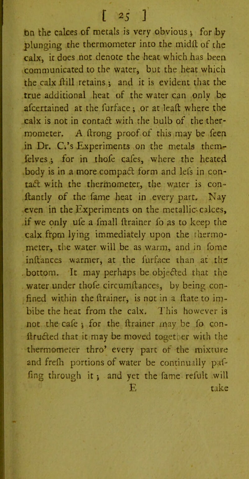 on the calces of metals is very obvious *, for by plunging the thermometer into the midfh of the calx, it does not denote the heat which has been communicated to the water, but the heat which the calx Hill retains ; and it is evident that the true additional heat of the water can only be afcertained at the furface; or at lead where the calx is not in contad with the bulb of the ther- mometer. A drong proof of this may be feen in Dr. CVs Experiments on the metals them- felves i for in thofe cafes, where the heated body is in a more compact form and lefs in con- tad with the thermometer, the water is con- llantly of the fame heat in every part. Nay even in the Experiments on the metallic-calces, if we only ufe a fmall (trainer fo as to keep the calx frpm lying immediately upon the thermo- meter, the water will be as warm, and in fome inftances warmer, at the furface than at tire . bottom. It may perhaps be objeded that the water under thofe circumitances, by being con- fined within the (trainer, is not in a date to im- bibe the heat from the calx. This however '13 not the cafe •, for the (trainer may be fo con- (truded that it may be moved together with the thermometer thro’ every part of the mixture and frefh portions of water be continually paf- fing through it j and yet the fame refult will E take