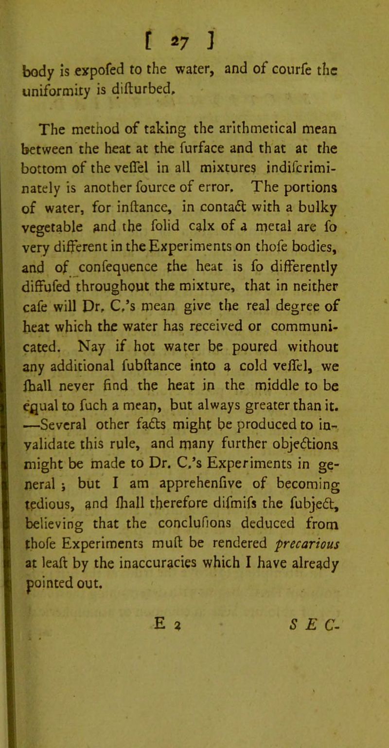 body is expofed to the water, and of courfe the uniformity is difturbed. The method of taking the arithmetical mean between the heat at the furface and that at the bottom of the vefifel in all mixtures indiferimi- nately is another fource of error. The portions of water, for inftance, in contadt with a bulky vegetable and the folid calx of a metal are fo very different in the Experiments on thofe bodies, and of confequence the heat is fo differently diffufed throughout the mixture, that in neither cafe will Dr, C,’s mean give the real degree of heat which the water has received or communi- cated. Nay if hot water be poured without any additional fubftance into a cold velfel, we fhall never find the heat in the middle to be equal to fuch a mean, but always greater than it. —Several other fadts might be produced to in- validate this rule, and many further objedtions might be made to Dr. C.’s Experiments in ge- neral j but I am apprehenfive of becoming tedious, and (hall therefore difmifs the fubjedt, believing that the conclufions deduced from thofe Experiments mult be rendered ■precarious at lead by the inaccuracies which I have already pointed out. E 2 S E C-