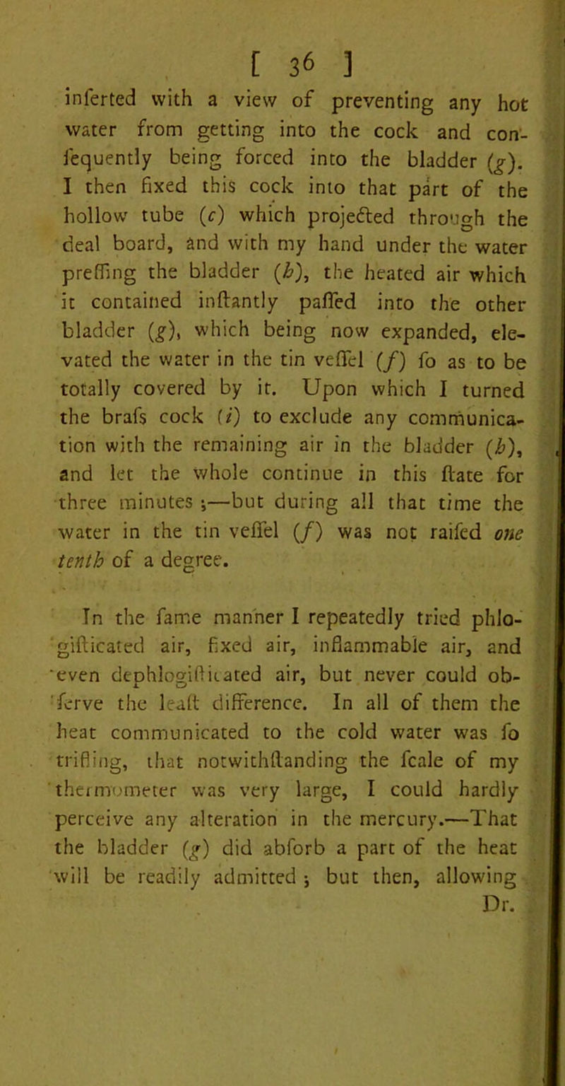 inferted with a view of preventing any hot water from getting into the cock and con- fequently being forced into the bladder (g). I then fixed this cock into that part of the hollow tube (c) which projected through the deal board, and with my hand under the water preffing the bladder (£), the heated air which it contained inftantly palled into the other bladder (£), which being now expanded, ele- vated the water in the tin veffcl (/) fo as to be totally covered by it. Upon which I turned the brafs cock (*) to exclude any communica- tion with the remaining air in the bladder (£), and let the whole continue in this date for three minutes •,—but during all that time the water in the tin veffel (/) was not raifed one tenth of a degree. Tn the fame manner I repeatedly tried phlo- gifticated air, fixed air, inflammable air, and 'even dephlogiflhated air, but never could ob- serve the lead difference. In all of them the heat communicated to the cold water was fo trifling, that notwithstanding the fcale of my thermometer was very large, I could hardly perceive any alteration in the mercury.—That the bladder (g) did abforb a part of the heat will be readily admitted ; but then, allowing Dr.