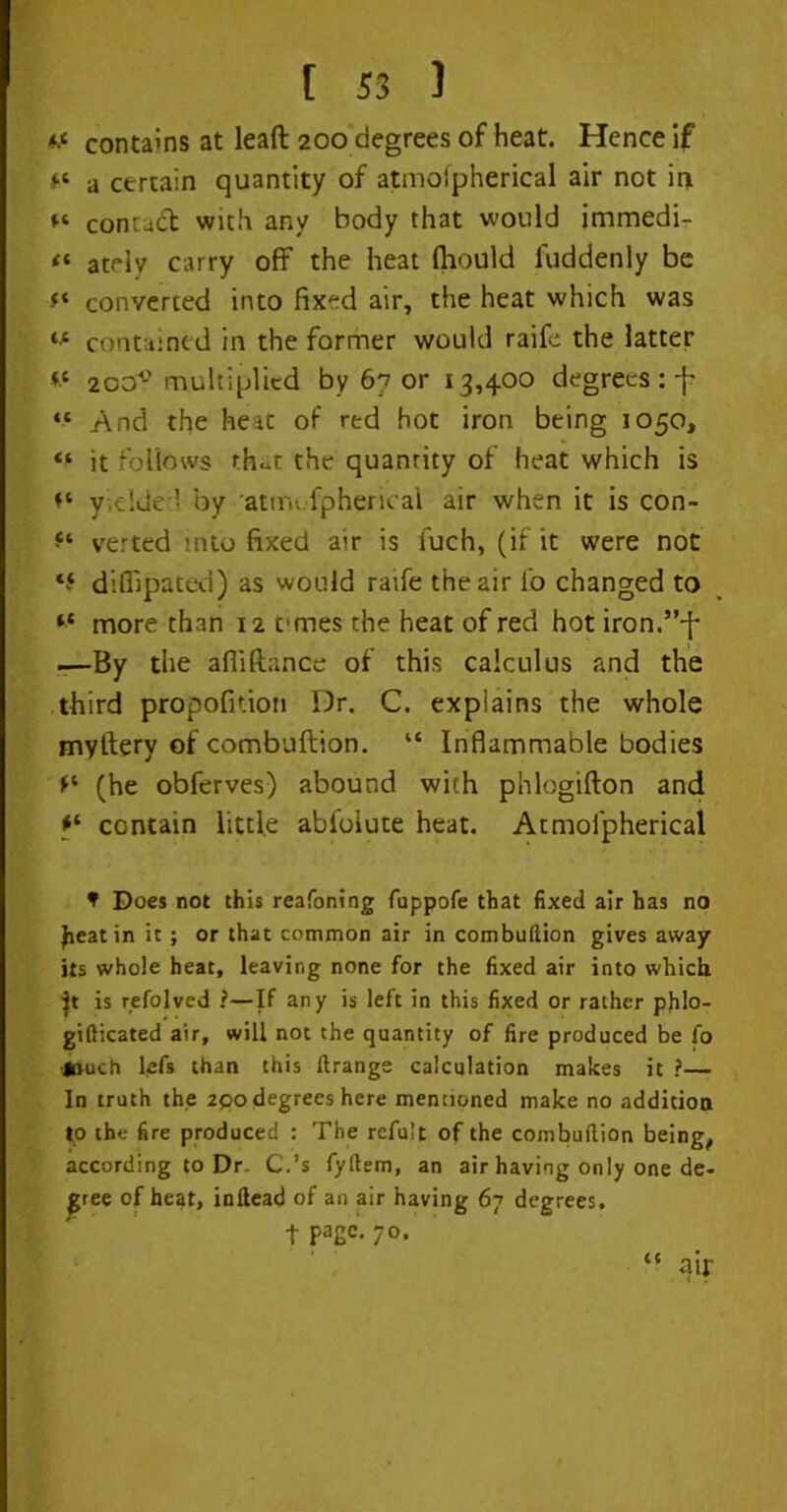 if contains at lead 200 degrees of heat. Hence if a certain quantity of atmofpherical air not in contact with any body that would immedi- “ atelv carry off the heat fliould luddenly be f* converted into fixed air, the heat which was contained in the former would raife the latter *c 2ocr° multiplied by 67 or 13,400 degrees :-j' “ And the heac of red hot iron being 1050, “ it follows rh«t the quantity of heat which is yielded by atnv. fpherical air when it is con- verted into fixed air is fuch, (if it were not *5 diflipated) as would raife the air i'o changed to *■* more than 12 ernes the heat of red hot iron.”'{- —By the afiiftance of this calculus and the third propofiuoti Dr. C. explains the whole myltery of combuftion. “ Inflammable bodies f* (he obferves) abound with phlogifton and contain little abfoiute heat. Atmofpherical f Does not this reafoning fuppofe that fixed air has no Jieatin it ; or that common air in combullion gives away its whole heat, leaving none for the fixed air into which }t is refolved ?—If any is left in this fixed or rather phlo- gifticated air, will not the quantity of fire produced be fo •jouch lefs than this flrangs calculation makes it ?— In truth the 2po degrees here mentioned make no addition to the fire produced : The refu’t of the combullion being, according to Dr C.’s fyftem, an air having only one de- gree of heat, inllead of an air having 67 degrees, t Pa2c* 70> air