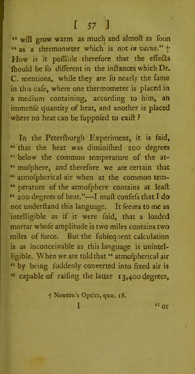 «* will grow warm as much and almoft as foon « as a thermometer which is not in vacuo. -f How is it pofiible therefore that the effects fhould be fo different in the inftances which Dr. C. mentions, while they are fo nearly the fame in this cafe, where one thermometer is placed in a medium containing, according to him, an immenfe quantity of heat, and another is placed where no heat can be fuppoled to exift ? In the Peterfburgh Experiment, it is faid, “ that the heat was diminifhed 200 degrees “ below the common temperature of the at- “ mofphere, and therefore we are certain that “ atmofpherical air when at the common tem- “ perature of the atmofphere contains at lead; “ 200 degrees of heat.”—I muff confefs that I do not underftand this language. It feems to me as intelligible as if it were faid, that a loaded mortar whofe amplitude is two miles contains two miles of force. But the fubfequent calculation is as inconceivable as this language is unintel- ligible. When we are told that “ atmofpherical air “ by being luddenly converted into fixed air is capable of raiding the latter 13,400 degrees. c: f Newton’s Optics, quse. 18. I or