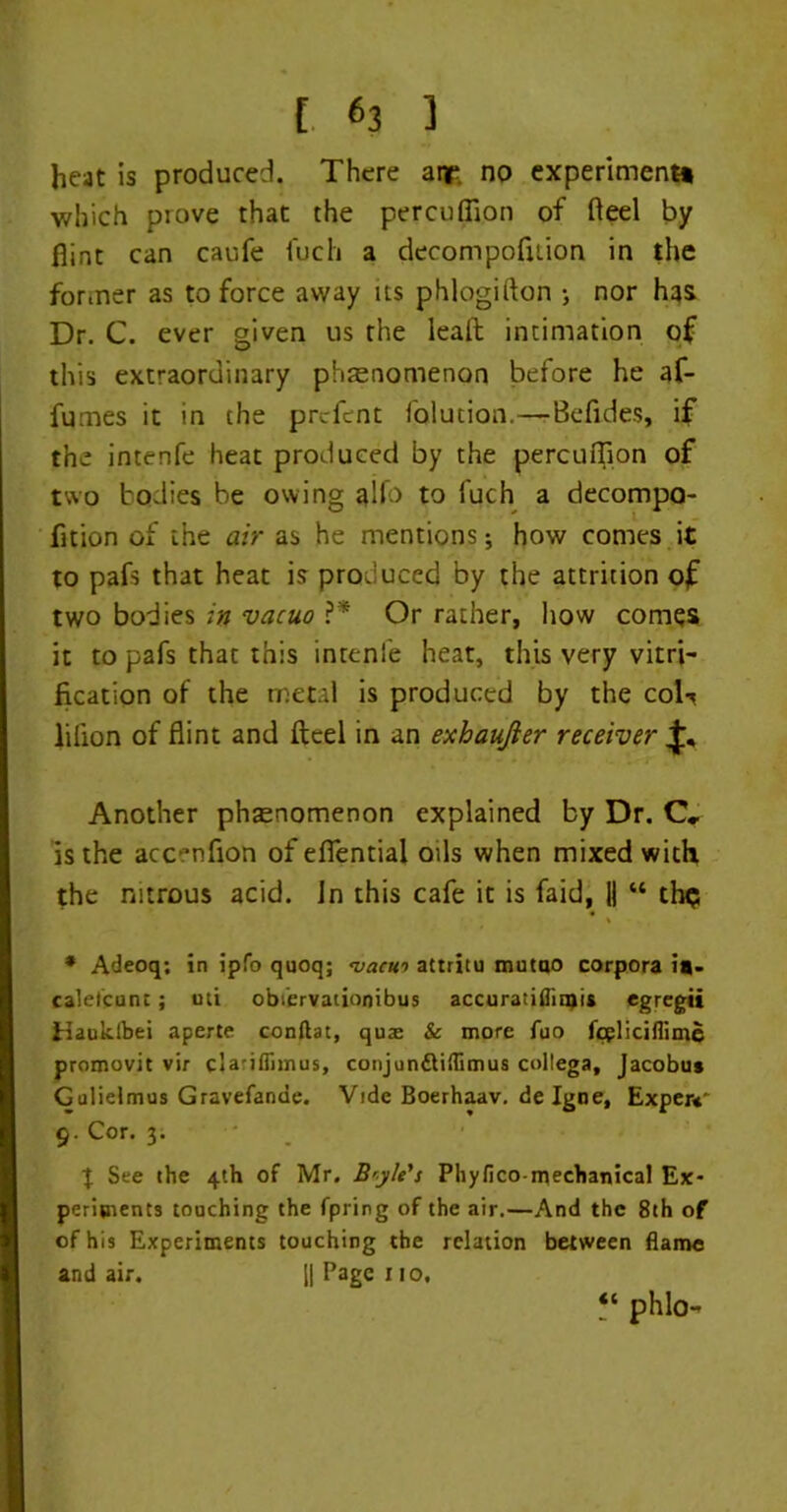 [ «3 ] heat is produced. There atr no experiment* which prove that the percuflion of fteel by flint can caufe fuch a decompofuion in the former as to force away us phlogifton •, nor has Dr. C. ever given us the leaft intimation of this extraordinary phenomenon before he af- fumes it in the prcfcnt folution.—Befides, if the intenfe heat produced by the percuflion of two bodies be owing glfo to fuch a decompo- fition of the air as he mentions j how comes it to pafs that heat is produced by the attrition of two bodies in vacuo ?* Or rather, how comes it to pafs that this inrenfe heat, this very vitri- fication of the metal is produced by the coU lilion of flint and fteel in an exhaujier receiver Another phaenomenon explained by Dr. C, is the acc-’nfion of efientia! oils when mixed with the nitrous acid. Jn this cafe it is faid, || “ thp * Adeoq; in ipfo quoq; <vacu’> attritu mutno corpora i*- caletcunc; uti obiervationibus accuratiflinji* *gregii tiauidbei aperte conftat, quae & more fuo fcglicifiime promovit vir clariflimus, conjun&iflimus collega, Jacobu* Gulielmus Gravefande. Vide Boerhaav. de Igne, Exper*' g. Cor. 3. t See the 4th of Mr. B'yle's Phyfico mechanical Ex- periments touching the fpring of the air.—And the 8th of of his Experiments touching the relation between flame and air. || Page no, ‘‘ phlo-