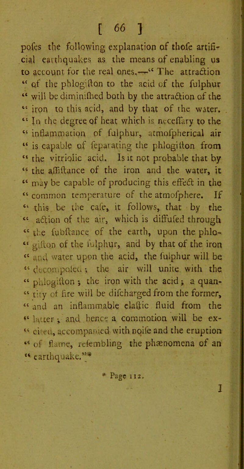 pofes the following explanation of thofe artifi- cial earthquakes as the means of enabling us to account for the real ones.—“ The attraction “ qf the phlogilton to the acid of the fulphur “ will be dimimflied both by the attraction of the “ iron to this acid, and by that of the water. “ In the degree of heat which is nccefiary to the “ inflammation of fulphur, atmofpherical air “ is capable of feparating the phlogilton from “ the vitriolic acid. Is it not probable that by “ the affiftance of the iron and the water, it “ may be capable of producing this effeCt in the “ common temperature of the atmofphere. If “ this be the cafe, it follows, that by the “ aCtion of the air, which is diffufed through “ the fubftance of the earth, upon the phlo- “ gitto.n of the lulphur, and by that of the iron <c and water upon the acid, the fuiphur will be “ dtcompqled•, the air will unite with the “ phlogilton j the iron with the acid; a quan- “ t'.ty ot fire will be difcharged from the former, « and an inflammable elaftic fluid from the “ letter i and hence a commotion will be ex- “ chat, accompanied with noife and the eruption “ of flame, rcfembling the phenomena of an “ earthquake.”* * Page 112. I