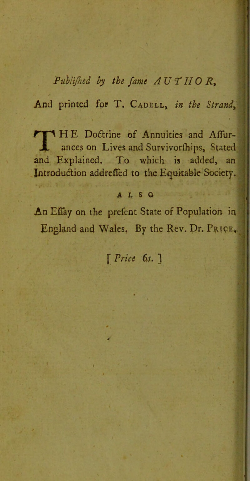 Publtfhed by the fame A U T H 0 Rt And printed for T. Cadell, in the Strand, THE Do&rine of Annuities and Afiur- ances on Lives and Survivorlhips, Stated and Explained. To which is added, an Jntrodu&ion addrefied to the Equitable Society. - ALSO An Efiay on the prefent State of Population in England and Wales. By the Rev. Dr. Price, [ Price 6s. ]