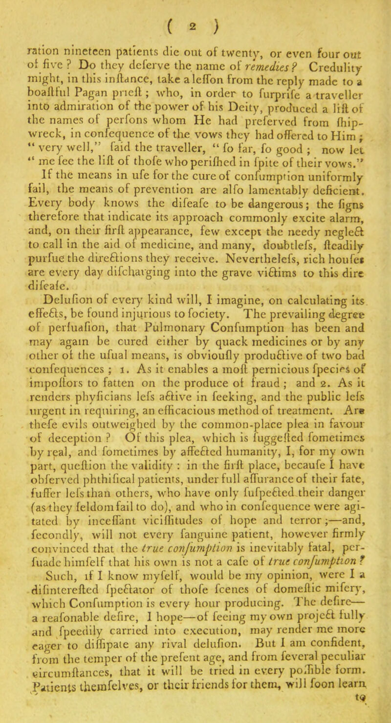 ration nineteen patients die out of twenty, or even four out of five ? Do they deferve the name of remedies ? Credulity might, in this instance, take alefTon from the reply made to a boaftful Pagan pneft; who, in order to furprife a traveller into admiration of the power of his Deity, produced a lift of the names of perfons whom He had preferved from fhip- wreck, in confequence of the vows they had offered to Him ; “ very well,’; (aid the traveller, “ fo far, fo good ; now let “ me fee the lift of thofe whoperifhed in fpite of their vows.” If the means in ufe for the cure of confumption uniformly fail, the means of prevention are alfo lamentably deficient. Every body knows the difeafe to be dangerous; the figns therefore that indicate its approach commonly excite alarm, and, on their firft appearance, few except the needy negleft to call in the aid of medicine, and many, doubtlefs^ ftcadily purfue the direftions they receive. Neverthelefs, rich houfet are every day difehatging into the grave viftims to this dire difeale. Delulion of every kind will, I imagine, on calculating its effefts, be found injurious to fociety. The prevailing degree of perfuafion, that Pulmonary Confumption has been and may again be cured either by quack medicines or by any other of the ufual means, is obvioufly produftive of two bad confequences ; 1. As it enables a molt pernicious fpecies of impofiors to fatten on the produce of fraud ; and 2. As it renders phyficians lefs aftive in feeking, and the public lefs urgent in requiring, an efficacious method of treatment. Are thefe evils outweighed by the common-place plea in favour of deception ? Of this plea, which is fuggefted fometimes by real, and fometimes by affefted humanity, I, for my own part, queftion the validity : in the firft place, becaufe I have obferved phthifical patients, under full afluranceof their fate, fuffer lefs than others, who have only fufpefted their danger (as-they feldomfail to do), and who in confequence were agi- tated by inceffant viciflitudes of hope and terror;—and, fecondly, will not every fanguine patient, however firmly- convinced that the true confumption is inevitably fatal, per- luadc himfelf that his own is not a cafe of true conjumption ? Such, if I know myfeif, would be my opinion, were I a difinterefted fpeftator of thofe feenes of domeftic mifery, which Confumption is every hour producing. The defire— a reafonable defire, 1 hope—of feeing my own projeft fully and fpeedily carried into execution, may render me more eager to diffipate any rival delufion. But I am confident, from the temper of the prefent age, and from feveral peculiar eircum fiances, that it will be tried in every poifible form. Patients themfelves, or their friends for them, will foon learn