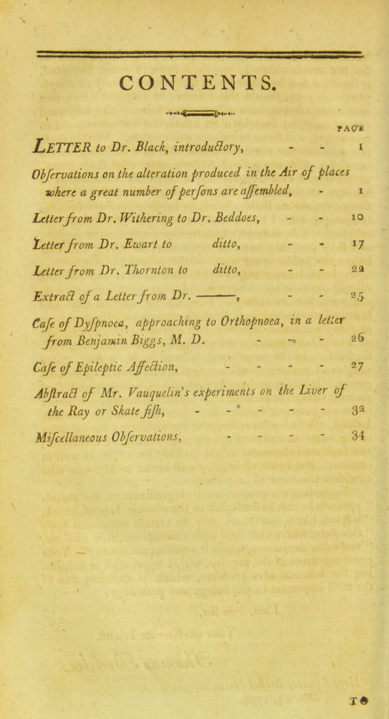 CONTENTS. TAW LETTER to Dr. Black, introductory, - - i Obfervations on the alteration produced in the Air of places where a great number of perfons are affembled, - 1 Letter from Dr. Withering to Dr. Beddoes, - - 10 fetterfrom Dr. Ewart to ditto, - - 17 Letter from Dr. Thornton to ditto, - - 2 a ExtraCl of a Letter from Dr. , - - 25. Cafe of Dyfpnoea, approaching to Orthopnoca, in a letter from Benjamin Biggs, M. D. - — 2 6 Cafe of Epileptic AjfeClion, - - - - 2 7 AbJlraCl of Mr. Vauquclin's experiments on the Liver of the Ray or Skate fjh, - - - * 32 Mifcellaneous Obfervations, 34 v X#