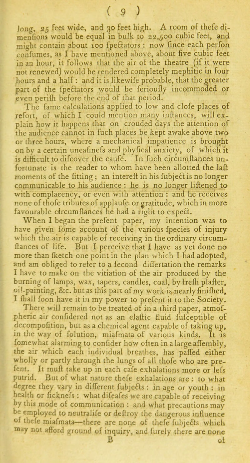 Jong, 25 feet wide, and 30 feet high. A room of thefe di- mensions would be equal in bulk to 22,500 cubic feet, and might contain about 100 fpe&ators : now fince each perfon confumes, as I have mentioned above, about five cubic feet in an hour, it follows that the air of the theatre (if it were not renewed) would be rendered completely mephitic in four hours and a half: and it is likewife probable, that the greater part of the fpe&ators -would be ferioufly incommoded or even perilh before the end of that period. The fame calculations applied to low and clofe places of refoit, of which I could mention many inftances, will ex- plain how it happens that on crouded days the attention of the audience cannot in fuch places be kept awake above two or three hours, where a mechanical impatience is brought on by a certain uneafinefs and phyfical anxiety, of which it is difficult to difcover the caufe. In fuch circumftances un- fortunate is the reader to whom have been allotted the laft moments of the fitting; an intereft in his fubjefdis no longer communicable to his audience : he is no longer liftened to with complacency, or even with attention : and he receives none of thofe tributes of applaufe or gratitude, which in more favourable circumftances he had a right to expeft. When I began the prefent paper, my intention was to have given fome account of the various fpecies of injury which the air is capable of receiving in the ordinary circum- ftances of life. But I perceive that I have as yet done no more than fketch one point in the plan which I had adopted, and am obliged to refer to a fecond differtation the remarks I have to make on the vitiation of the air produced by the burning of lamps, wax, tapers, candles, coal, by freffi plafter, oii-painting, &c. but as this part of my work is nearly finifhed, I ffiall foon have it in my power to prefent it to the Society. There will remain to be treated of in a third paper, atmof- pheric air confidered not as an elaftic fluid fufceptible of decompofition, but as a chemical agent capable of taking up, in the way of folution, miafmata of various kinds. It is foxnewhat alarming to confider how often in a large affembly, the air which each individual breathes, has parted either wholly or partly through the lungs of all thofe who are pre- fent. It mull take up in each cafe exhalations more or lefs putrid. But of what nature thefe exhalations are : to what degree they vary in different fubjefts : in age or youth : in health or ficknefs : whatdifeafes we are capable of receiving by this mode of communication : and what precautions may be employed to neutrahfe or deftroy the dangerous influence of thefe miafmata—there arc none of thefe fubjefts which may not afford ground of inquiry, and furely there are none B of.