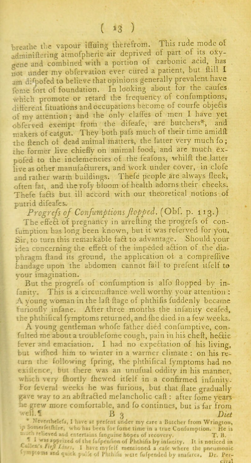 ( »3 ) breathe the vapour ifluing therefrom. This rude mode ol adminiftering atmofpheric air deprived ot part ot its oxy- gene and combined with a portion ot carbonic acid, has not under my observation ever cured a patient, but ftill I am dTpofed to believe that opinions generally prevalent have feme fort of foundation. In looking about for the caufes which promote or retard the frequency of confumptions, different fituations and occupations become of courfe objefts of my attention; and the only clatfes of men I have yet obferved exempt from the difeafe, are butchers*, and makers of catgut. They both pafs much of their time amidlt the flench ot dead animal matters, the latter very much So; the former live chiefly on animal food, and are much ex- pofed to the inclemencies of the tealons, whilft the latter live as other manufacturers, and work under cover, in clofc and rather warm buildings. Thefe people are always Sleek, often fat, and therofy bloom of health adorns their cheeks. Thefe fafts but ill accord with our theoretical notions of putrid difeafes, Progrefs of Confumptions flopped. (Obf. p. 113.) The effeft of pregnancy in arretting the progrefs of con- sumption has long been known, but it was referved for you. Sir, to turn this remarkable fa£t to advantage. Should your idea concerning the effeft of the impeded aCtion of the dia- phragm ftand its ground, the application ot a comprefiive bandage upon the abdomen cannot fail to prefent itfelt to your imagination. But the progrefs of confumption is alfo flopped by in- fanity. This is a circumftance well worthy your attention : A voung woman in the laft ftage of phthifis fuddenly became •urioufly infane. After three months the infanity ceafed, the phthifical fymptoms returned, and the died in a few weeks. A young gentleman whofe father died confumptive, con- fulted me about a troublcfome cough, pain in his cheft, heftic fever and emaciation. I had no cxpeftation of his living, but wifncd him to winter in a warmer climate : on his re- turn the following fpring, the phthifical fymptoms had no exiilcnce, but there was an unufual oddity in his manner, which very fhortly {hewed itfelt in a confirmed infanity . for Several weeks he was furious, but that flate gradually gave way to an abftrafted melancholic caft : after tome years ie grew more comfortable, and fo continues, but is far from •veil.«[ B 3 Diet * tfeverthelefs, I have at prefent under my care a Butcher from Wrington, . Sometfetfliire, who has been for fomc time in a true Confumption. He is T. B. ity. It is noticed in h relieved and entertains fangninc hopes of recovery. . f w»* apprized of the fufpenfinn of Phthifis by infanit,. ... Cm!'r. s Fuji /.tnrii 1 have rnyfclf mentioned a calc where lire pneumonic mptotni and <ju:-k p f.'e of Phthifis weir fufpended by anafarca. Ur. Per- ClV.il