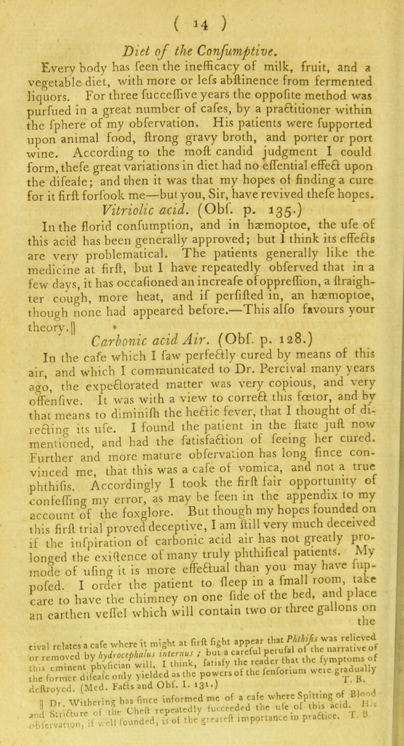 Diet of the Confumptive. Every body has feen the inefficacy of milk, fruit, and a vegetable diet, with more or lefs abftinence from fermented liquors. For three fucceffive years the oppofite method was purfued in a great number of cafes, by a praftitioner within the fphere of my obfervation. His patients were fupported upon animal food, ftrong gravy broth, and porter or port wine. According to the moft candid judgment 1 could form,thefe great variations in diet had no effential effefl upon the difeafe; and then it was that my hopes of finding a cure for it firft forfook me—but you, Sir, have revived thefe hopes. Vitriolic acid. (Obi. p. 135-) In the florid confumption, and in haemoptoe, the ufe of this acid has been generally approved; but 1 think its effe&s are very problematical. The patients generally like the medicine at firft, but I have repeatedly obferved that in a few davs, it has occafioned an increafe ofoppreffion, a ftraigh- ter cough, more heat, and if perfifted in, an haemoptoe, though none had appeared before.—This alfo favours your theory. J| ♦ Carbonic acid Air. (Obf. p. 128.) In the cafe which I faw perfeftly cured by means of this air, and which I communicated to Dr. Percival many years ago, the expeftorated matter was very copious, and very often five. It was with a view to correft this fcetor, and by that means to diminifh the he£Iic fever, that I thought of di- retling its ufe. I found the patient in the ftate juft now mentioned, and had the fatisfaftion of feeing her cured. Further and more mature obfervation has long fince con- vinced me, that this was a cafe of vomica, and not a true phthifts Accordingly I took the firft fair opportunity of confeffing my error, as may be feen in the appendix to my account of the foxglore. But though my hopes founded on this firft trial proved deceptive, I am fhll very much deceived if the infpiration of carbonic acid air has not greatly pro- longed the exiftence of many truly phthifical patients. My mode of ufing it is more effectual than you may have fup- pofed. I order the patient to fleep in a final 1room, take care to have the chimney on one fide of the bed, and place an earthen veil'd which will contain two or three gallons^on rival relates a cafe where it might at firft fight appear - removed “5« Ih .^ymp.on,. of * . e..e where - »-* 5 St ;Z e of the Cheft repeatedly fucceeded the ufe of this acd. H.. obMon, if well founded, is of the g.eateft importance to prafttce. T.