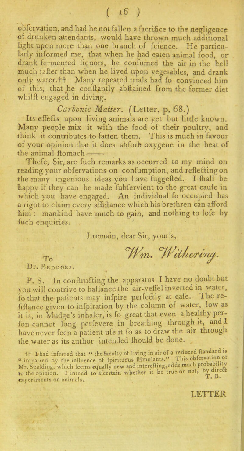 ( ) obfbrvation, and had he not fallen a facrifice to the negligence of drunken attendants, would have thrown much additional light upon more than one branch of fcience. He particu- larly informed me, that when he had eaten animal food, or drank fermented liquors, he confumed the air in the bell much fafter than when he lived upon vegetables, and drank only water.++ Many repeated trials had fo convinced him of this, that Jie conftantly abftained from the former diet whilff engaged in diving. Carbonic Matter. (Letter, p. 68.) Its eflfefts upon living animals are yet but little known. Many people mix it with the food of their poultry, and think it contributes to fatten them. This is much in favour of your opinion that it does abforb oxygene in the heat of the animal flomach. Thefe, Sir, are fuch remarks as occurred to my mind on reading your obfervations on confumption, and refle&ingon the many ingenious ideas you have fuggefted. I fhall be happy if they can be made fubfervient to the great caufe in which you have engaged. An individual fo occupied has a right to claim every afliftance which his brethren can afford him : mankind have much to gain, and nothing to lofe by fuch enquiries. I remain, dear Sir, your’s, To cfflitfi&rincp: Dr. Beddoes. 4 P. S. In conftrufting the apparatus I have no doubt but you will contrive to ballance the air-veffel inverted m water, lo that the'patients may infpire perfectly at cafe. 1 he re- finance given to infpiration by the column of water, low as it is, m Mudge’s inhaler, is fo great that even a healthy per- fon cannot long perfevere in breathing through it, and I have never feen a patient ufe it fo as to draw the air thiough the water as its author intended Should be done. + + I/had inferred that “ the faculty of living in air of a reduced ftandard is “ impaired by the influence of fpiritucrus ftimulants.” this obfervation o Mr. Spalding, which feems equally new and interciting, adds mud) pro a 1 1 v lo the opinion. I intend to afeertain whether it be true or not, by irci. experiments on animals.