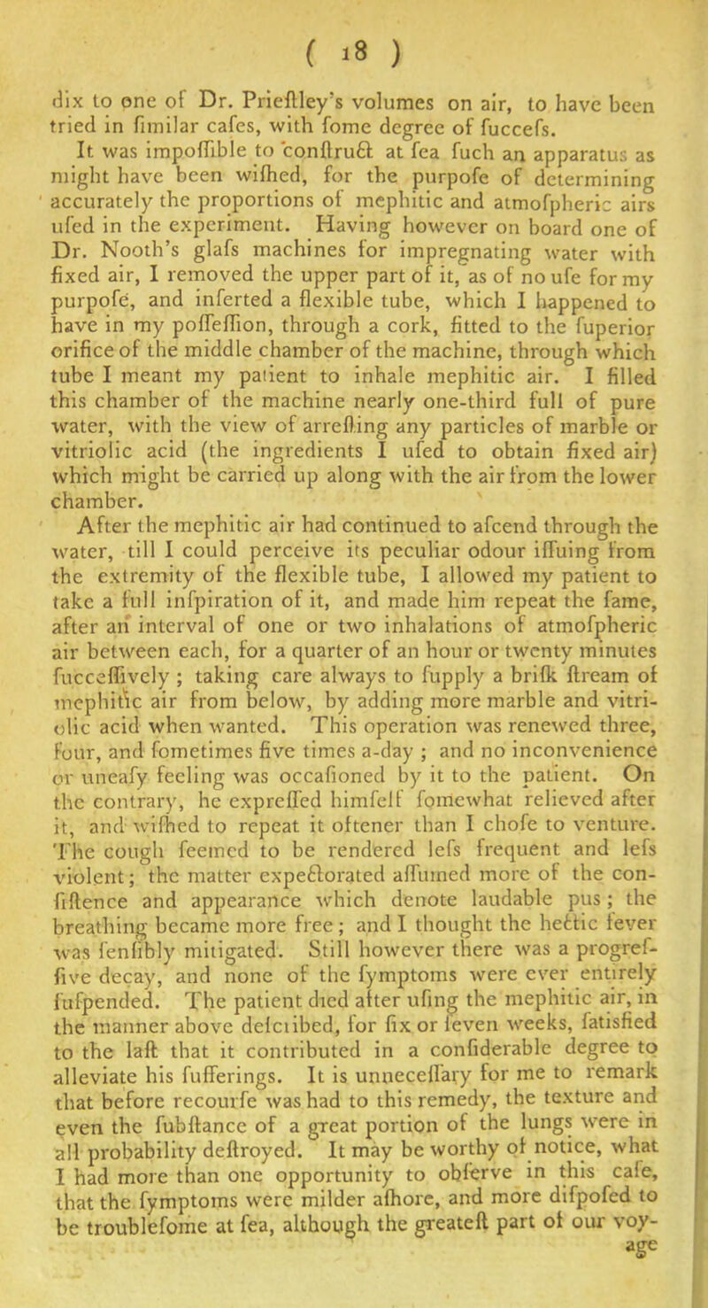 ( >8 ) dix to one of Dr. Prieftley’s volumes on air, to have been tried in fimilar cafes, with fome degree of fuccefs. It was impoffible to conflruft at fea fuch an apparatus as might have been wifhed, for the purpofe of determining accurately the proportions of mephitic and atmofpheric airs ufed in the experiment. Having however on board one of Dr. Nooth’s glafs machines for impregnating water with fixed air, I removed the upper part of it, as of no ufe for my purpofe, and inferted a flexible tube, which I happened to have in my poffeffion, through a cork, fitted to the fuperior orifice of the middle chamber of the machine, through which tube I meant my patient to inhale mephitic air. I filled this chamber of the machine nearly one-third full of pure tvater, with the view of arrefting any particles of marble or vitriolic acid (the ingredients I ufed to obtain fixed air) which might be carried up along with the air from the lower chamber. After the mephitic air had continued to afeend through the water, till I could perceive its peculiar odour iffuing from the extremity of the flexible tube, I allowed my patient to take a full infpiration of it, and made him repeat the fame, after an interval of one or two inhalations of atmofpheric air between each, for a quarter of an hour or twenty minutes fucceffively ; taking care always to fupply a brifk flream of mephit\c air from below, by adding more marble and vitri- olic acid when wanted. This operation was renewed three, four, and fometimes five times a-day ; and no inconvenience or uneafy feeling was occafioned by it to the patient. On the contrary, he expreffed himfelf fomewhat relieved after it, and wifhed to repeat it oftener than I chofe to venture. The cough feemed to be rendered lefs frequent and lefs violent; the matter expe&orated affurned more of the con- fiftence and appearance which denote laudable pus; the breathing became more free; and I thought the hefctic fever was fenfibly mitigated. Still however there was a progref- five decay, and none of the fymptoms were ever entirely fufpended. The patient died after ufing the mephitic air, in the manner above defciibed, tor fix or leven weeks, fatisfied to the laft that it contributed in a confiderable degree to alleviate his bufferings. It is unneceffary for me to remark that before recourfe was had to this remedy, the texture and even the fubflance of a great portion of the lungs were in all probability deflroyed. It may be worthy of notice, what I had more than one opportunity to obferve in this cale, that the fymptoms were milder afhore, and more difpofed to be troublefome at fea, although the greatefl part of our voy- age