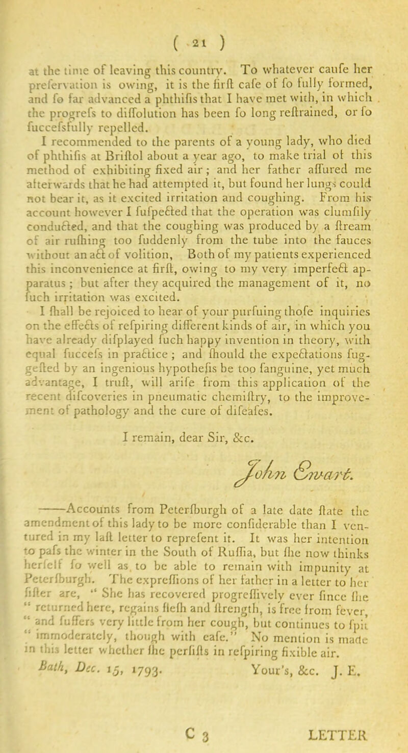 at the time of leaving this country. To whatever caufe her prefervation is owing, it is the fir ft cale ol fo fully formed, and fo far advanced a phthifisthat I have met with, in which the progrefs to diffolution has been fo long redrained, or io fuccefsfully repelled. I recommended to the parents of a young lady, who died of phthifis at Bridol about a year ago, to make trial of this method of exhibiting fixed air; and her father affured me afterwards that he had attempted it, but found her lungs could not bear it, as it excited irritation and coughing. From his account however I fufpefted that the operation was clumfily conduced, and that the coughing was produced by a dream of air rufhing too fuddenly from the tube into the fauces v. ithout an a£l of volition. Both of my patients experienced this inconvenience at firft, owing to my very imperfeft ap- paratus ; but after they acquired the management of it, no fuch irritation was excited. I fhall be rejoiced to hear of your purfuing thofe inquiries on the effects of refpiring different kinds of air, in which you have already difplayed fuch happy invention in theory, with equal fuccefs in practice ; and fhould the expectations fug- gefted by an ingenious hypothecs be too fanguine, yet much advantage, I trufl, will arife from this application of the recent difeoveries in pneumatic chemiftry, to the improve- ment of pathology and the cure of difeafes. Accounts from Peterfburgh of a late date date the amendment of this lady to be more confiderable than I ven- tured in my lad letter to reprefent it. It was her intention to pafs the winter in the South of Rudia, but file now thinks fieri el f fo well as to be able to remain with impunity at Peterfburgh. The expredions of her father in a letter to her dder are, “ She has recovered progredivelv ever dnee fhe returned here, regains flefh and ifrength, is free from fever, “ and differs very little from her cough, but continues to fpit !i immoderately, though with eafe.” No mention is made m this letter whether fhe perfids in refpiring fixible air. I remain, dear Sir, &c. Bath, Dec. 15, 1793. Your’s, &c. J. E.