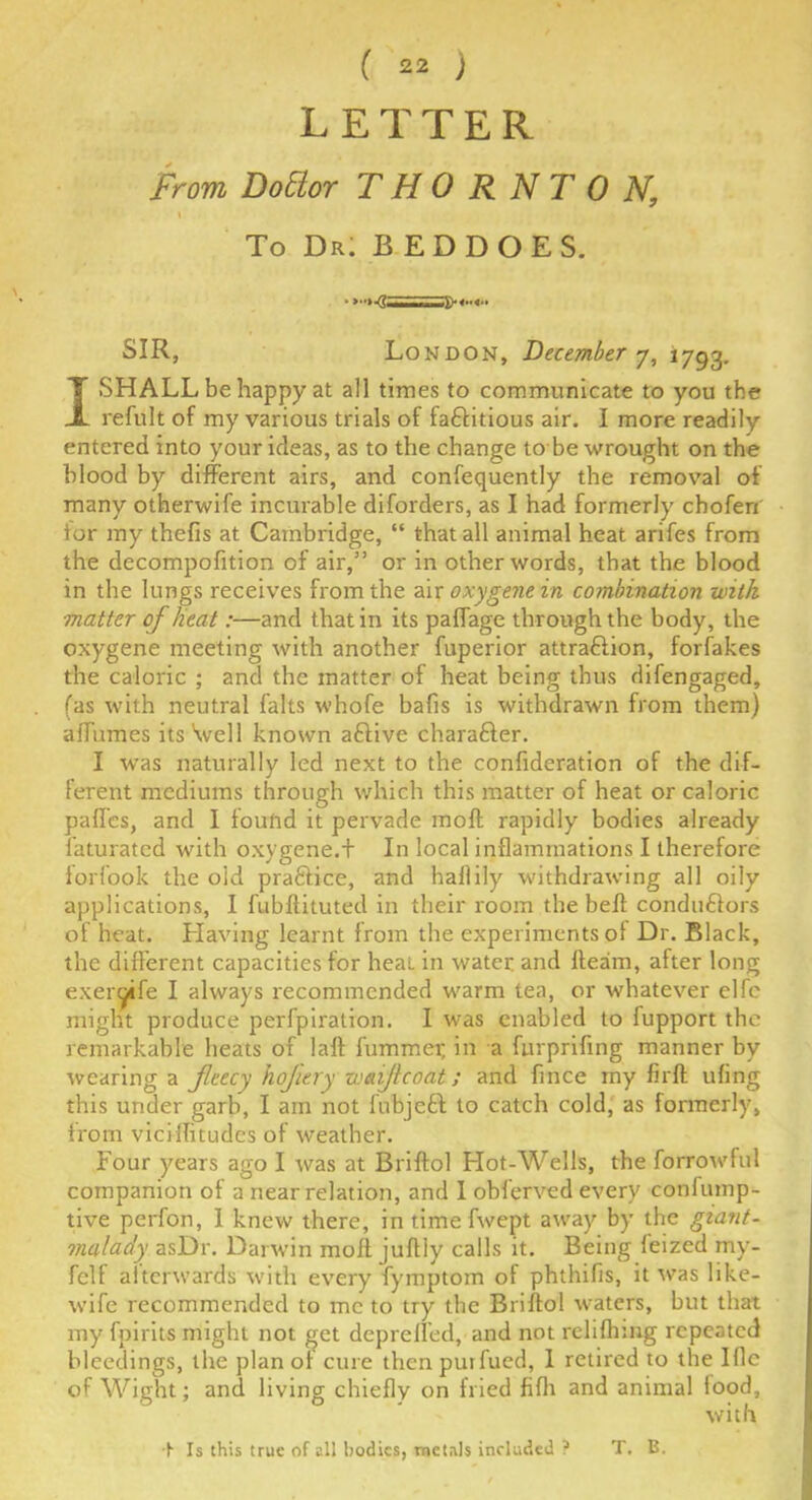 LETTER From Dottor THORNTON, \ To Dr! B ED DOES. SIR, London, December 7, 1793. I SHALL be happy at all times to communicate to you the refult of my various trials of factitious air. I more readily entered into your ideas, as to the change to be wrought on the blood by different airs, and confequently the removal of many otherwife incurable diforders, as I had formerly choferi for my thefis at Cambridge, “ that all animal heat arifes from the decompofition of air,” or in other words, that the blood in the lungs receives from the air oxygene in combination with matter of lieat:—and that in its paffage through the body, the oxygene meeting with another fuperior attraction, forfakes the caloric ; and the matter of heat being thus difengaged, fas with neutral falts whofe bafis is withdrawn from them) affumes its \vel 1 known aCtive character. I was naturally led next to the confideration of the dif- ferent mediums through which this matter of heat or caloric paffes, and I fouftd it pervade molt rapidly bodies already Saturated with oxygene.+ In local inflammations I therefore forfook the old praCtice, and haflily withdrawing all oily applications, I fubflituted in their room the bed conductors of heat. Having learnt from the experiments of Dr. Black, the different capacities for heat in water and fleam, after long exergife I always recommended warm tea, or whatever elfc might produce perfpiration. I was enabled to fupport the remarkable heats of laft fummer, in a furprifing manner by tvcaring a fleecy hoflery wcnjlcoat; and fince rny firft ufing this under garb, I am not fubjcCt to catch cold, as formerly, from viciflitudes of weather. Four years ago I was at Briftol Hot-Wells, the forrowful companion of a near relation, and 1 obferved every confump- tive perfon, I knew there, intimefwept away by the giant- malady asDr. Darwin moll juflly calls it. Being leized my- fclf afterwards with every fymptom of phthifis, it was like- wife recommended to me to try the Briftol waters, but that rny fpirits might not get depreffed, and not reliflnng repeated bleedings, the plan of cure then puifued, 1 retired to the I fie of Wight; and living chiefly on fried fiflr and animal food, with ■t Is this true of all bodies, metals included ? T. B.