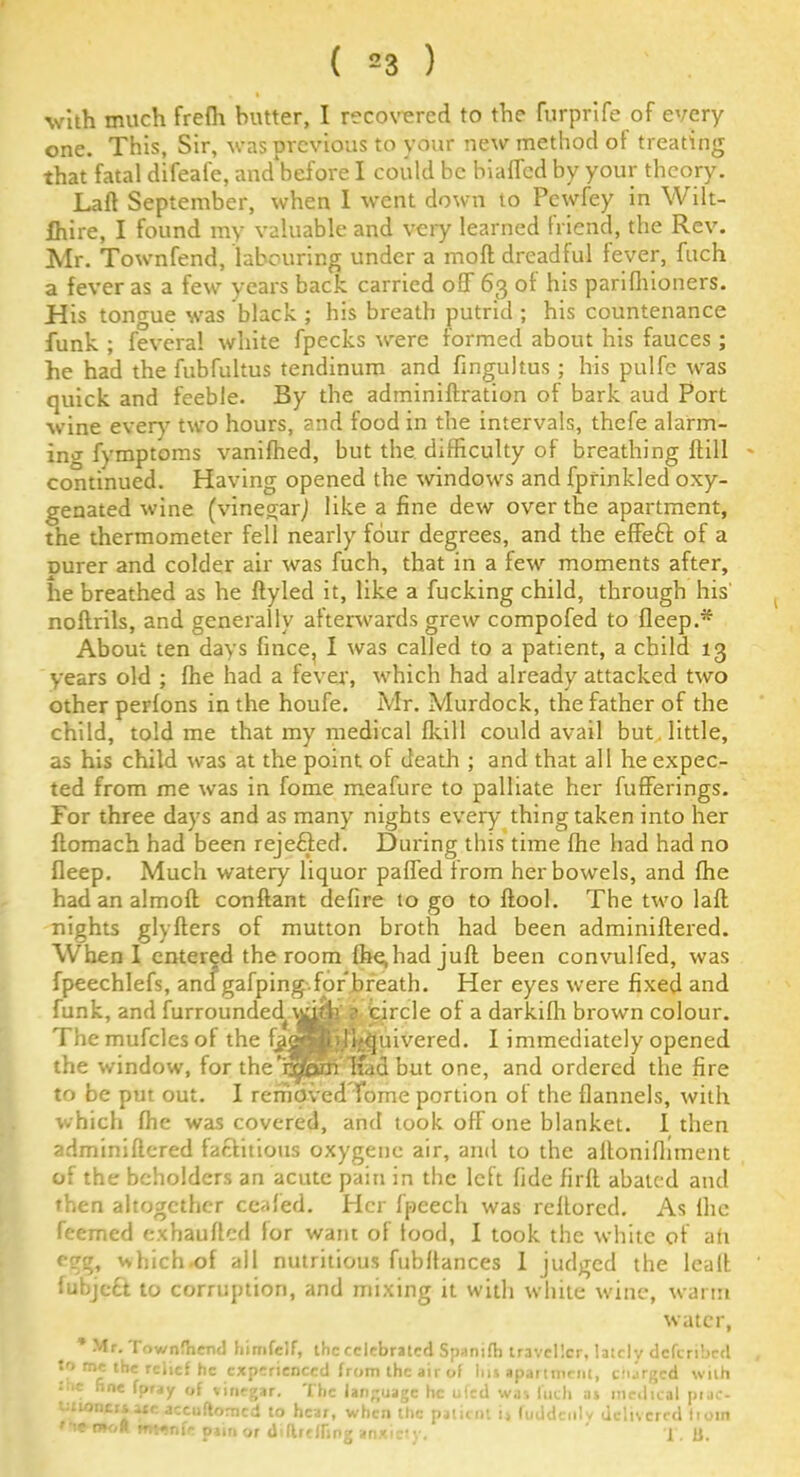 with much frefh butter, I recovered to the furprife of every one. This, Sir, was previous to your new method of treating that fatal difeafe, and‘before I could be hiaflcd by your theory. Laft September, when I went down to Pewfey in Wilt- bhire, I found my valuable and very learned friend, the Rev. Mr. Townfend, labouring under a molt dreadful fever, fuch a fever as a few years back carried off 63 of his parifhioners. His tongue was black ; his breath putrid ; his countenance funk ; feveral white fpecks were formed about his fauces; he had the fubfultus tendinum and fingultus ; his pulfe was quick and feeble. By the adminiftration of bark aud Port wine ever}7 two hours, and food in the intervals, thcfe alarm- ing fymptoms vanifhed, but the difficulty of breathing ftill continued. Having opened the windows and fprinkled oxy- genated wine (vinegar) like a fine dew over the apartment, the thermometer fell nearly four degrees, and the effeft of a Durer and colder air was fuch, that in a few moments after, he breathed as he ftyled it, like a fucking child, through his' noftrils, and generally afterwards grew compofed to fleep.* About ten days fince, I was called to a patient, a child 13 years old ; fhe had a fever, which had already attacked two other perfons in the houfe. Mr. Murdock, the father of the child, told me that my medical (kill could avail but little, as his child was at the point of death ; and that all he expec- ted from me was in fome meafure to palliate her bufferings. For three days and as many nights every thing taken into her flomach had been rejected. During this time fhe had had no bleep. Much watery liquor paffed from her bowels, and fhe had an almobt conftant defire to go to ftool. The two lafl nights glyfters of mutton broth had been adminiftered. When I entered the room fhe,had juft been convulbed, was fpeechlefs, andgafping for*breath. Her eyes were fixed and bunk, and furrounded^v^f h ^ circle of a darkifh brown colour. The mufcles of the fjiagSjjl^uivered. I immediately opened the window, for the’f^ipmTfad but one, and ordered the fire to be put out. I removed Tome portion of the flannels, with which fhe was covered, and took off one blanket. I then adminiftered faftitious oxygenc air, and to the allonifliment of the beholders an acute pain in the left fide firft abated and then altogether ceafed. Her bpeech was rellored. As lhe feemed exhauflcd for want of food, I took the white of aft egg, which.of all nutritious fubffances 1 judged the leaft bubjeft to corruption, and mixing it with white wine, warm * Mr. Townfhend himfelf, the celebrated Spanifb traveller, lately dcfcribcd to me the relief he experienced from the air of Ins apartment, charged with • ■‘C fine foray of vinegar. The language he ufed was fuch as medical piac* .nuancesace accuftomcd to hear, when tfic patient ij fuddcnly delivered liom 7ieo»oR mvenfr pairs or diflreffing anxiety. f. U.