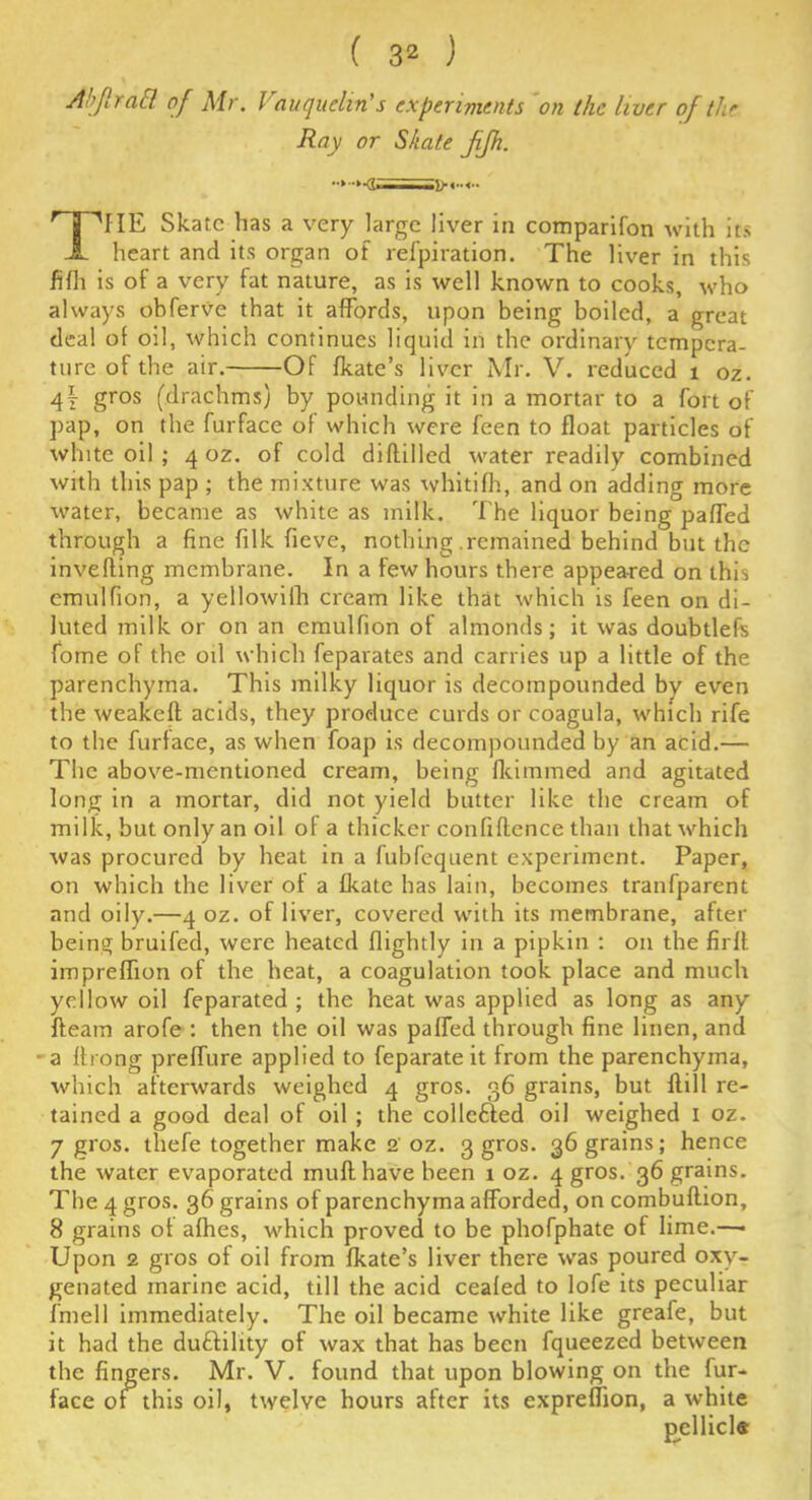 AbflraEl of Mr. Vauquelin’s experiments on the liver of the Ray or Skate Jifh. T^flE Skate has a very large liver in companion with its heart and its organ of refpiration. The liver in this fifh is of a very fat nature, as is well known to cooks, who always obferve that it affords, upon being boiled, a great deal of oil, which continues liquid in the ordinary tempera- ture of the air. Of Ikate’s liver Mr. V. reduced 1 oz. 41 gros (drachms) by pounding it in a mortar to a fort of pap, on the furface of which were feen to float particles of white oil ; 4 oz. of cold diftilled water readily combined with this pap ; the mixture was whitifh, and on adding more water, became as white as milk. The liquor being parted through a fine fflk ffeve, nothing .remained behind but the inverting membrane. In a few hours there appeared on this cmulfion, a yellowifh cream like that which is feen on di- luted milk or on an emulfion of almonds; it was doubtlefs fome of the oil which feparates and carries up a little of the parenchyma. This milky liquor is decompounded bv even the weakeft acids, they produce curds or coagula, which rife to the furface, as when foap is decompounded by an acid.— The above-mentioned cream, being flu mined and agitated long in a mortar, did not yield butter like the cream of milk, but only an oil of a thicker confiftence than that which was procured by heat in a fubfequent experiment. Paper, on which the liver of a fkate has lain, becomes tranfparent and oily.—4 oz. of liver, covered with its membrane, after being bruifed, were heated flightly in a pipkin : on the firfl impreffion of the heat, a coagulation took place and much yellow oil feparated ; the heat was applied as long as any fleam arofe : then the oil was parted through fine linen, and • a ftrong preffure applied to feparate it from the parenchyma, which afterwards weighed 4 gros. 36 grains, but ftill re- tained a good deal of oil ; the collefted oil weighed 1 oz. 7 gros. lliefe together make 2 oz. 3 gros. 36 grains; hence the water evaporated muff have been 1 oz. 4 gros. 36 grains. The 4 gros. 36 grains of parenchyma afforded, on combuflion, 8 grains of afhes, which proved to be phofphate of lime.—• Upon 2 gros of oil from fkate’s liver there was poured oxy- genated marine acid, till the acid ceafed to lofe its peculiar fmell immediately. The oil became white like greafe, but it had the duftility of wax that has been fqueezed between the fingers. Mr. V. found that upon blowing on the fur- face of this oil, twelve hours after its expreflion, a white pellicle