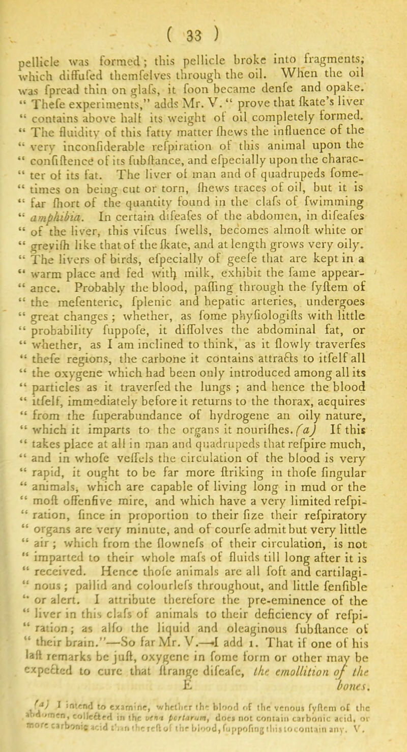 pellicle was formed ; this pellicle broke into fragments; which diffufed themfelves through the oil. When the oil was fpread thin on glafs, it foon became denfe and opake. “ Thefe experiments,” adds Mr. V. “ prove that fkate s liver “ contains above halt its weight ot oil completely tormed. “ The fluidity of this fatty matter thews the influence of the “ very inconfiderable refpiration ot this animal upon the “ confidence of its lubllance, and efpecially upon the charac- “ ter ot its fat. The liver ot man and of quadrupeds fome- “ times on being cut or torn, thews traces of oil, but it is “ far thort of the quantity found in the clafs of fwimming “ amphibia. In certain difeafes ot the abdomen, in difeafes “ of the liver, this vifcus fwells, becomes almoft white or “ grevifh like that of the fkate, and at length grows very oily. “ The livers of birds, efpecially of geefe that are kept in a “ warm place and fed w'itl) milk, exhibit the fame appear- “ ance. Probably the blood, pafhng through the fyflem of “ the mefenteric, fplenic and hepatic arteries, undergoes “ great changes ; whether, as fome phyfiologifts with little “ probability fuppofe, it diffolves the abdominal fat, or “ whether, as I am inclined to think, as it {lowly traverfes “ thefe regions, the carbone it contains attrafts to itfelf all “ the oxygene which had been only introduced among all its “ particles as it traverfed the lungs ; and hence the blood “ itfelf, immediately before it returns to the thorax, acquires “ from the fuperabundance of hydrogene an oily nature, “ which it imparts to the organs it nourifhes. (a) If this “ takes place at all in man and quadrupeds that refpire much, “ and in whofe velfels the circulation ot the blood is very “ rapid, it ought to be far more flriking in thofe fingular “ animals* which are capable of living long in mud or the “ mofl offenfive mire, and which have a very limited refpi- “ ration, fince in proportion to their fize their refpiratory “ organs are very minute, and of courfe admitbut very little “ air ; which from the flownefs of their circulation, is not “ imparted to their whole mats of fluids till long after it is “ received. Hence thofe animals are all foft and cartilagi- “ nous; pallid and colourlefs throughout, and little fenfible or alert. I attribute therefore the pre-eminence of the “ liver in this clafs of animals to their deficiency of refpi- “ ration; as alfo the liquid and oleaginous fubftance ot “ their brain.”—So far Mr. V.—.1 add 1. That if one of his latt remarks be juft, oxygene in fome form or other may be expefted to cure that flrangc difeafe, the. emollition of the E bones, 1 intend to examine, whether th”- hl'iod of the venous fyflem of the abdomen, collectrd in the vfi'i ficrtarum, docs not contain carbonic acid, or more carbonic acid than the rcfl of the blood, fujipofing this to contain any. V.