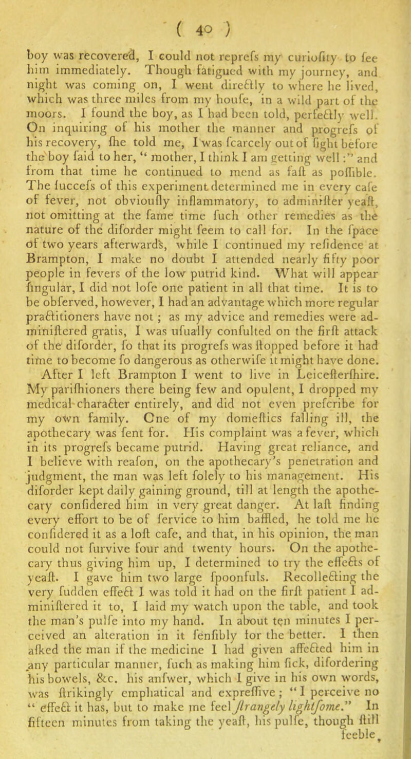 boy was recovered, I could not reprefs my curiofity to fee him immediately. Though fatigued with my journey, and night was coming on, I went direftly to where he lived, which was three miles from my houfe, in a wild part of the moors. I found the boy, as I had been told, perfectly well. On inquiring of his mother the manner and progrefs of his recovery, {he told me, I was fcarcely out of fight before the boy faid to her, “ mother, I think I am getting welland from that time he continued to mend as faff as pofhblc. The fuccefs of this experiment determined me in every cafe of fever, not obvioufly inflammatory, to adminifter yeaft, not omitting at the fame time fuch other remedies as the nature of the diforder might feem to cal! for. In the fpace of two years afterwards, while I continued my refidence at Brampton, I make no doubt I attended nearly fifty poor people in fevers of the low putrid kind. What will appear lingular, I did not lofe one patient in all that time. It is to be obferved, however, I had an advantage which more regular praftitioners have not ; as my advice and remedies were ad- miniflered gratis, I was ufually confulted on the firft attack of the diforder, fo that its progrefs was flopped before it had time to become fo dangerous as otherwife it might have done. After I left Brampton I went to live in Leicefterfhire. My parifhioners there being few and opulent, I dropped my medical character entirely, and did not even preferibe for my own family. One of my domeftics falling ill, the apothecary was fent for. His complaint was a fever, which in its progrefs became putrid. Having great reliance, and 1 believe with reafon, on the apothecary’s penetration and judgment, the man was left folely to his management. His diforder kept daily gaining ground, till at length the apothe- cary confidered him in very great danger. At laft finding every effort to be of fervice to him baffled, he told me he confidered it as a loft cafe, and that, in his opinion, the man could not furvive four and twenty hours. On the apothe- cary thus giving him up, I determined to try the effefts of yeaft. I gave him two large fpoonfuls. Recollecting the very fudden effeft I was told it had on the firft patient I ad- miniftcred it to, I laid my watch upon the table, and took the man’s pulfe into my hand. In about ten minutes I per- ceived an alteration in it fenfibly tor the better. I then afked the man it the medicine 1 had given affefted him in any particular manner, fuch as making him fick, difordering his bowels, &c. his anfwer, which I give in his own words, was ftrikingly emphatical and expreftive; “I perceive no “ effeft it has, but to make me feel Jlrangtly lightfome.” In fifteen minutes from taking the yeaft, his pulfe, though ftill feeble t