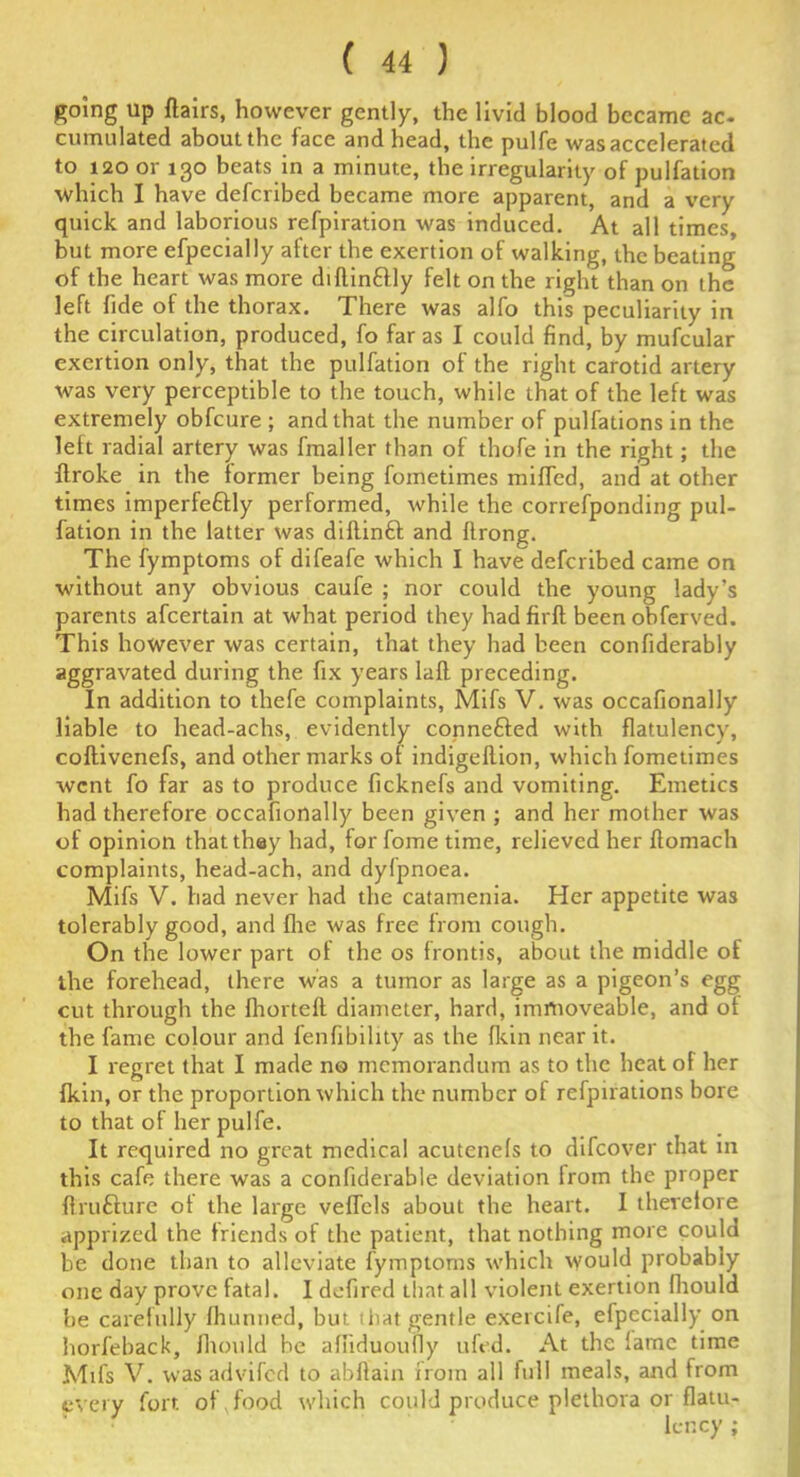 going up flairs, however gently, the livid blood became ac- cumulated about the face and head, the pulfe was accelerated to 120 or 130 beats in a minute, the irregularity of pulfation which I have deferibed became more apparent, and a very quick and laborious refpiration was induced. At all times, but more efpecially after the exertion of walking, the beating of the heart was more diflin&ly felt on the right than on the left fide of the thorax. There was alfo this peculiarity in the circulation, produced, fo far as I could find, by mufcular exertion only, that the pulfation of the right carotid artery was very perceptible to the touch, while that of the left was extremely obfeure ; and that the number of pulfations in the left radial artery was fmaller than of thofe in the right; the flroke in the former being fometimes miffed, and at other times imperfeftly performed, while the correfponding pul- fation in the latter was diflinft and flrong. The fymptoms of difeafe which I have deferibed came on without any obvious caufe ; nor could the young lady’s parents afeertain at what period they hadfirfl been obferved. This however was certain, that they had been confiderably aggravated during the fix years lafl preceding. In addition to thefe complaints, Mifs V. was occafionally liable to head-achs, evidently connected with flatulency, coflivenefs, and other marks of indigeflion, which fometimes went fo far as to produce ficknefs and vomiting. Emetics had therefore occafionally been given ; and her mother was of opinion that they had, for fome time, relieved her flomach complaints, head-ach, and dyfpnoea. Mifs V. had never had the catamenia. Her appetite was tolerably good, and fhe was free from cough. On the lower part of the os frontis, about the middle of the forehead, there was a tumor as large as a pigeon’s egg cut through the fhorteft diameter, hard, immoveable, and of the fame colour and fenfibihty as the fkin near it. I regret that I made no memorandum as to the heat of her fkin, or the proportion which the number of refpirations bore to that of her pulfe. It required no great medical acutenefs to difeover that in this cafe there was a confiderable deviation from the proper flrufture ot the large veffcls about the heart. I therefore apprized the friends of the patient, that nothing more could be done than to alleviate fymptoms which would probably one day prove fatal. I defined Lliat all violent exertion fhould be carefully fhunned, but tliat gentle exercife, efpecially on horfeback, fhould be affiduoufiy ufed. At the lame time Mifs V. was advifed to abflain iroin all full meals, and from every fort of , food which could produce plethora or flatu- lency ;