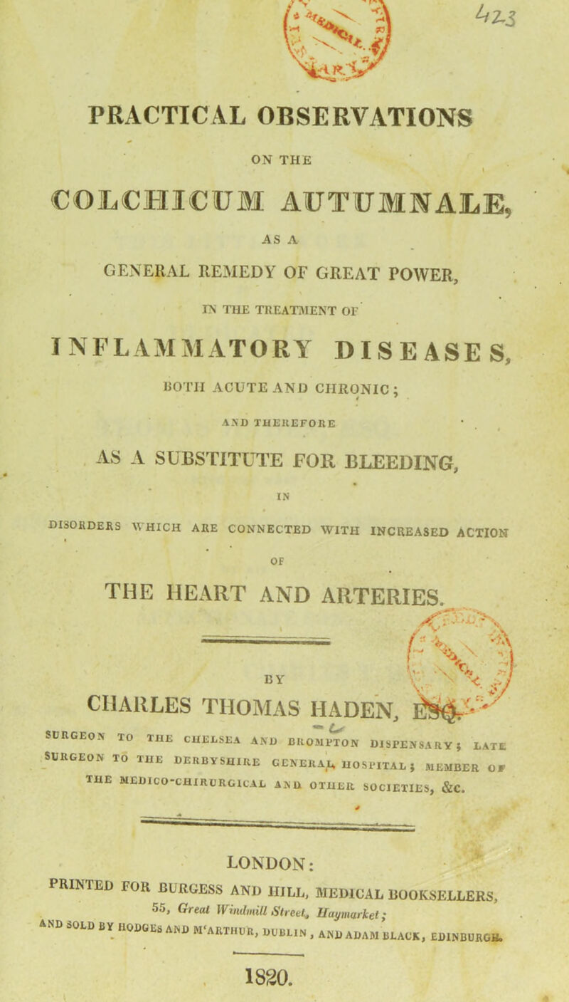 PRACTICAL OBSERVATIONS ON THE I COLCHICUM AUTUMIALE, AS A GENERAL REMEDY OF GREAT POWER, IN THE TREATMENT OF INFLAMMATORY DISEASES, BOTH ACUTE AND CHRONIC; 4 7 AND THEREFORE I AS A SUBSTITUTE FOR BLEEDING, IN DISORDERS WHICH ARE CONNECTED WITH INCREASED ACTION OF THE HEART AND ARTERIES. BY CHARLES THOMAS IIADEN, SURGEON TO THE CHELSEA AND BROMPTON DISPENSARY; LATE SURGEON TO HIE DERBYSHIRE GENERAL^ HOSPITAL; MEMBER Of THE NEDICO-CHIRURGICAE AND OTHER SOCIETIES, &C. LONDON; PRINTED FOR BURGESS AND 1IILL, MEDICAL BOOKSELLERS, 55, Great Windmill Street. IIaymarket; AND SOLD BY HODGES AND M'ARTHUR, DUBLIN , AND ADAM BLACK, EDINBURGH. 1820.