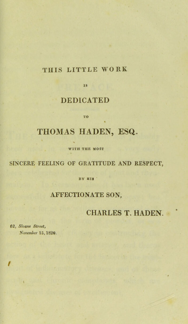 THIS LITTLE WORK IS DEDICATED TO « THOMAS HADEN, ESQ. i WITH THE MOST SINCERE FEELING OF GRATITUDE AND RESPECT, BY HIS AFFECTIONATE SON, CHARLES T. HADEN. * 62, Sloane Street, November 15,1820. f