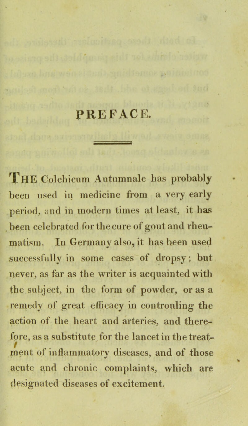 PREFACE. The Col chi cum Autumnale has probably been used in medicine from a very early period, and in modern times at least, it has been celebrated for the cure of gout and rheu- matism. In Germany also, it has been used successfully in some cases of dropsy; but never, as far as the writer is acquainted with the subject, in the form of powder, or as a remedy of great efficacy in controlling the action of the heart and arteries, and there- fore, as a substitute for the lancet in the treat- ment of inflammatory diseases, and of those acute and chronic complaints, which are designated diseases of excitement.