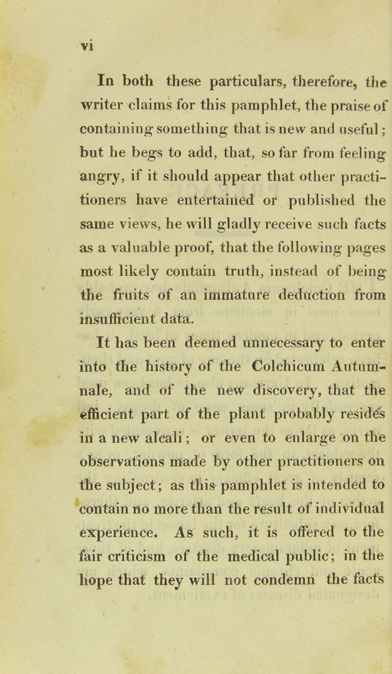 In both these particulars, therefore, the writer claims for this pamphlet, the praise of containing something that is new and useful; but he begs to add, that, so far from feeling angry, if it should appear that other practi- tioners have entertained or published the same views, he will gladly receive such facts as a valuable proof, that the following pages most likely contain truth, instead of being the fruits of an immature deduction from insufficient data. It has been deemed unnecessary to enter into the history of the Colchicum Autum- nale, and of the new discovery, that the efficient part of the plant probably resides in a new alcali; or even to enlarge on the observations made by other practitioners on the subject; as this pamphlet is intended to contain no more than the result of individual experience. As such, it is offered to the fair criticism of the medical public; in the hope that they will not condemn the facts i , j » / \