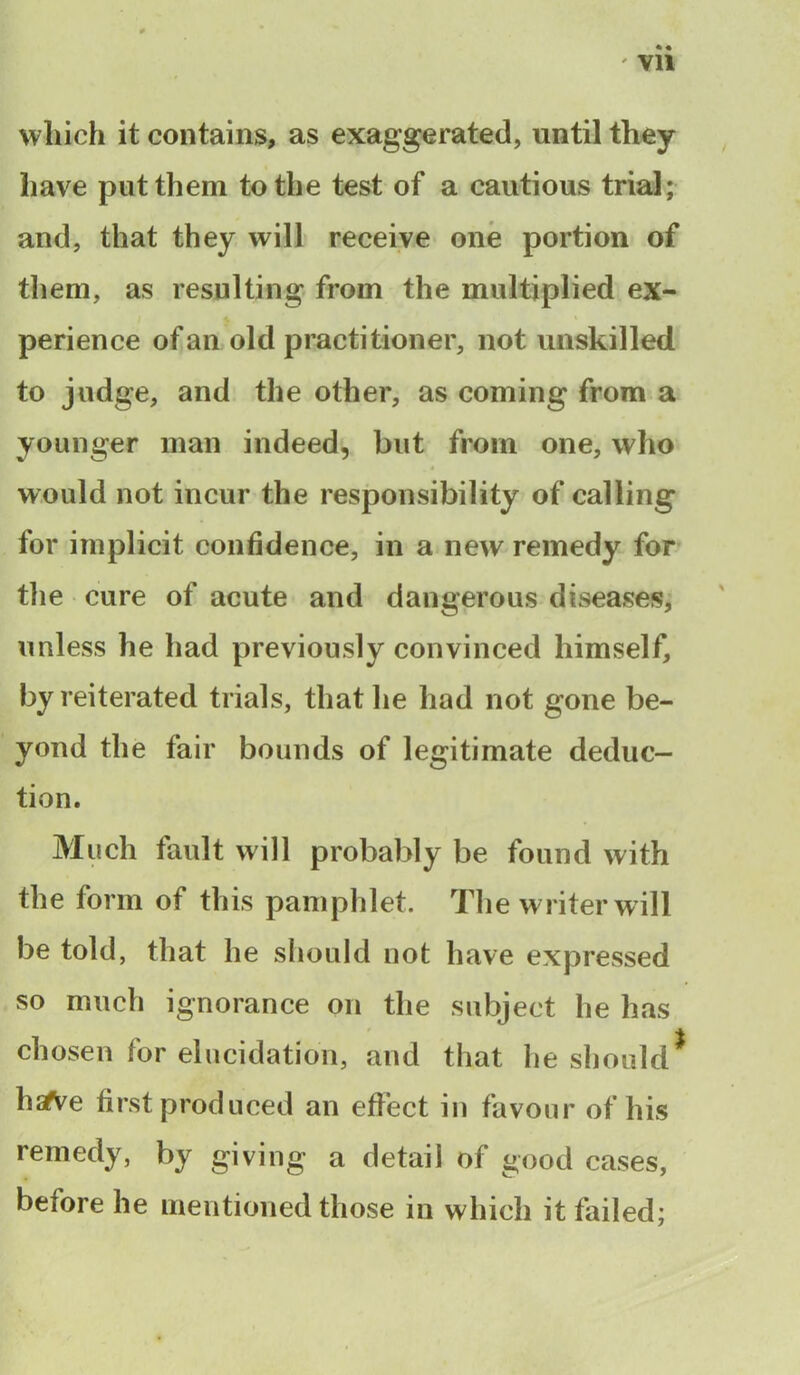' Vll which it contains, as exaggerated, until they have put them to the test of a cautious trial; and, that they will receive one portion of them, as resulting from the multiplied ex- perience of an old practitioner, not unskilled to judge, and the other, as coming from a younger man indeed, but from one, who would not incur the responsibility of calling for implicit confidence, in a new remedy for the cure of acute and dangerous diseases, unless he had previously convinced himself, by reiterated trials, that lie had not gone be- yond the fair bounds of legitimate deduc- tion. Much fault will probably be found with the form of this pamphlet. The writer will be told, that he should not have expressed so much ignorance on the subject he has chosen for elucidation, and that he should* hsTVe first produced an effect in favour of his remedy, by giving a detail of good cases, before he mentioned those in which it failed;