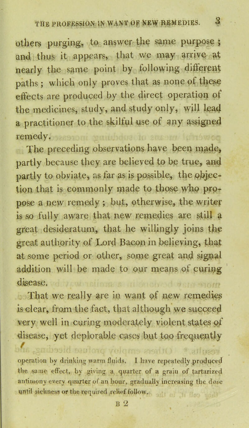 Others purging, to answer the same purpose ; and thus it appears, that we may arrive at nearly the same point by following different paths ; which only proves that as none of these effects are produced by the direct operation of the medicines, study, and study only, will lead a practitioner to the skilful use of any assigned remedy. The preceding observations have been made* partly because they are believed to be true, and partly to obviate* as far as is possible, the objec- tion that is commonly made to those who pro- pose a new remedy ; but, otherwise, the writer is so fully aware that new remedies are still a great desideratum, that he willingly joins the great authority of Lord Bacon in believing, that at some period or other, some great and signal addition will be made to our means of curing- disease. That we really are in want of new remedies is clear, from the fact, that although we succeed very well in curing moderately violent states of disease, yet deplorable cases but too frequently f operation by drinking warm fluids. I have repeatedly produced the same effect, by giving a quarter of a graiu of tartarized antimony every quarter of an hour, gradually increasing the dose until sickness or the required relief follow .