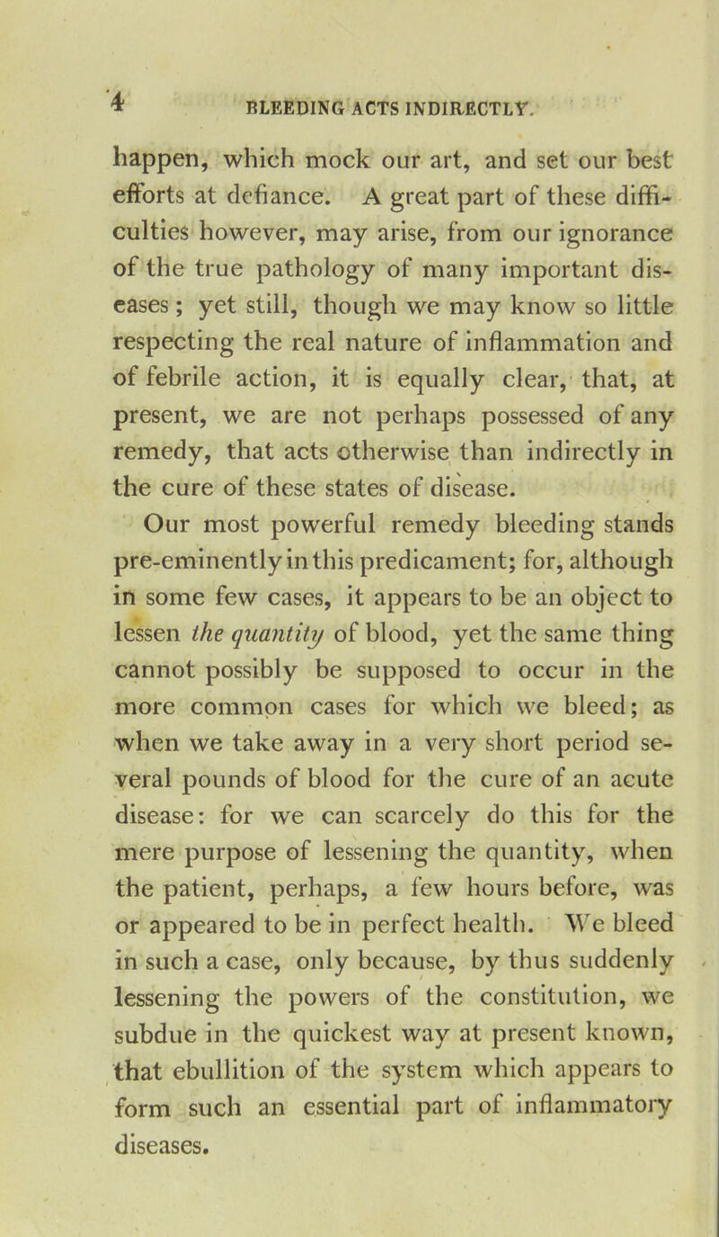 ’4 BLEEDING ACTS INDIRECTLY. happen, which mock our art, and set our best efforts at defiance. A great part of these diffi- culties however, may arise, from our ignorance of the true pathology of many important dis- eases ; yet still, though we may know so little respecting the real nature of inflammation and of febrile action, it is equally clear, that, at present, we are not perhaps possessed of any remedy, that acts otherwise than indirectly in the cure of these states of disease. Our most powerful remedy bleeding stands pre-eminently in this predicament; for, although in some few cases, it appears to be an object to lessen the quantity of blood, yet the same thing cannot possibly be supposed to occur in the more common cases for which we bleed; as when we take away in a very short period se- veral pounds of blood for the cure of an acute disease: for we can scarcely do this for the mere purpose of lessening the quantity, when the patient, perhaps, a few hours before, was or appeared to be in perfect health. We bleed in such a case, only because, by thus suddenly lessening the powers of the constitution, we subdue in the quickest way at present known, that ebullition of the system which appears to form such an essential part of inflammatory diseases.