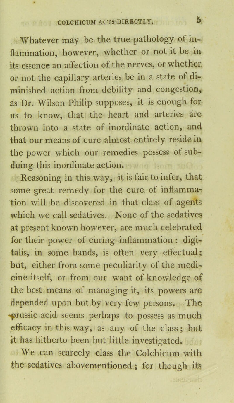 COLCHICUM ACTS DIRECTLY. Whatever may be the true pathology of in- flammation, however, whether or not it be in its essence an affection ot the nerves, or whether or not the capillary arteries be in a state of di- minished action from debility and congestion, as Dr. Wilson Philip supposes, it is enough for us to know, that the heart and arteries are thrown into a state of inordinate action, and that our means of cure almost entirely reside in the power which our remedies possess ot sub- duing this inordinate action. Reasoning in this way, it is fair to infer, that some great remedy for the cure of inflamma- tion will be discovered in that class of agents which we call sedatives. None of the sedatives at present known however, are much celebrated for their power of curing inflammation : digi- talis, in some hands, is often very effectual; but, either from some peculiarity of the medi- cine itself, or from our want of knowledge of the best means of managing it, its powers are depended upon but by very few persons. The •prussic acid seems perhaps to possess as much efficacy in this way, as any of the class; but it has hitherto been but little investigated. We can scarcely class the Colchicum with the sedatives abovementioned ; for though its