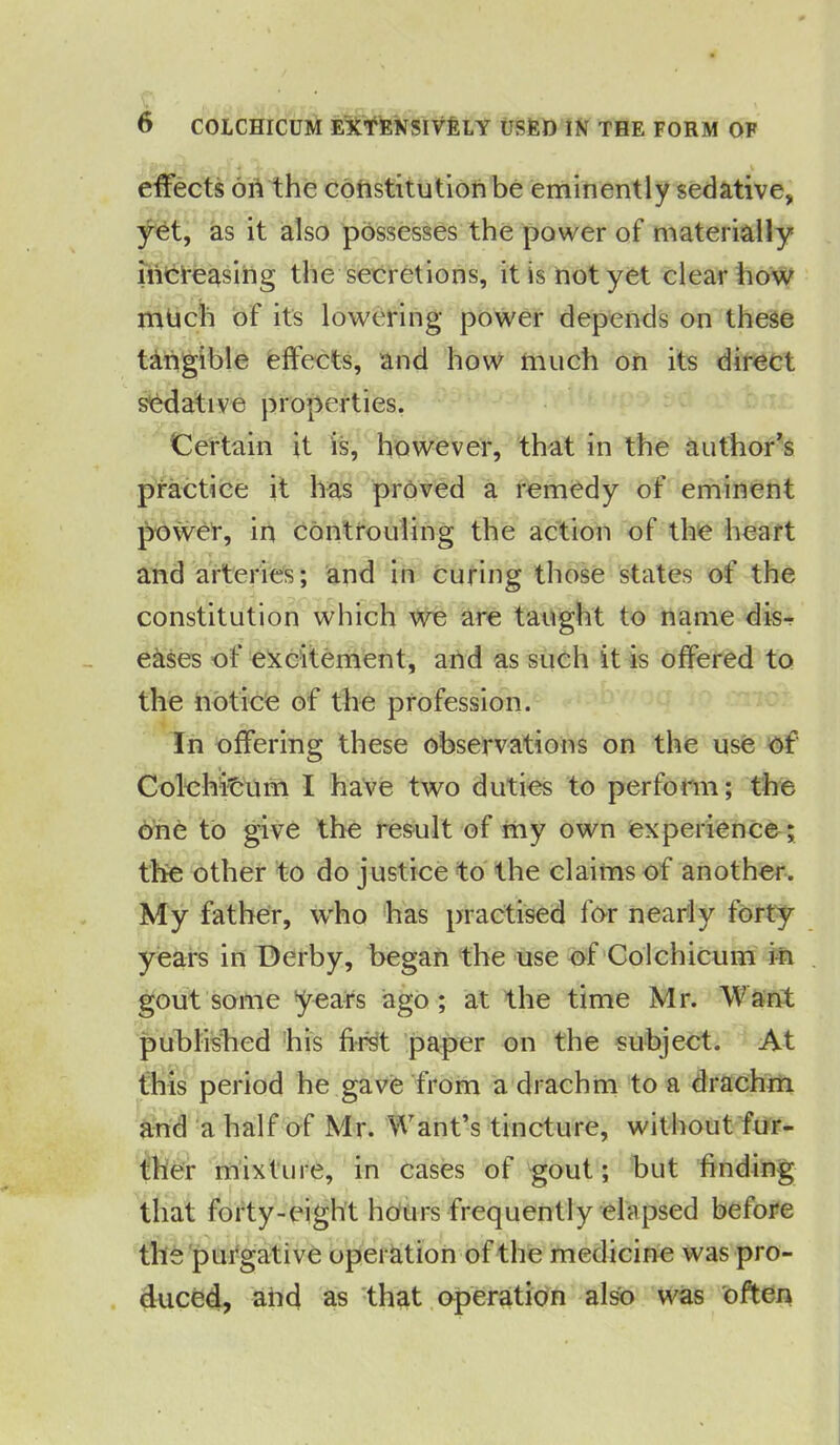 effects on the constitution be eminently sedative, yet, as it also possesses the power of materially increasing the secretions, it is not yet clear how mUch of its lowering power depends on these tangible effects, and how much on its direct sedative properties. Certain it is, however, that in the author’s practice it has proved a remedy of eminent power, in controuling the action of the heart and arteries; and in curing those states of the constitution which we are taught to name dis-r e&ses of excitement, and as such it is offered to the notice of the profession. In offering these observations on the use of Cole hit um I have two duties to perform; the one to give the result of my own experience ; the other to do justice to the claims of another. My father, who has practised for nearly forty years in Derby, began the use of Colchicum in gout some years ago; at the time Mr. Want published his first paper on the subject. At this period he gave from a drachm to a drachm and a half of Mr. Want’s tincture, without fur- ther mixture, in cases of gout; but finding that forty-eight hours frequently elapsed before the purgative operation of the medicine was pro- duced, and as that operation also was often