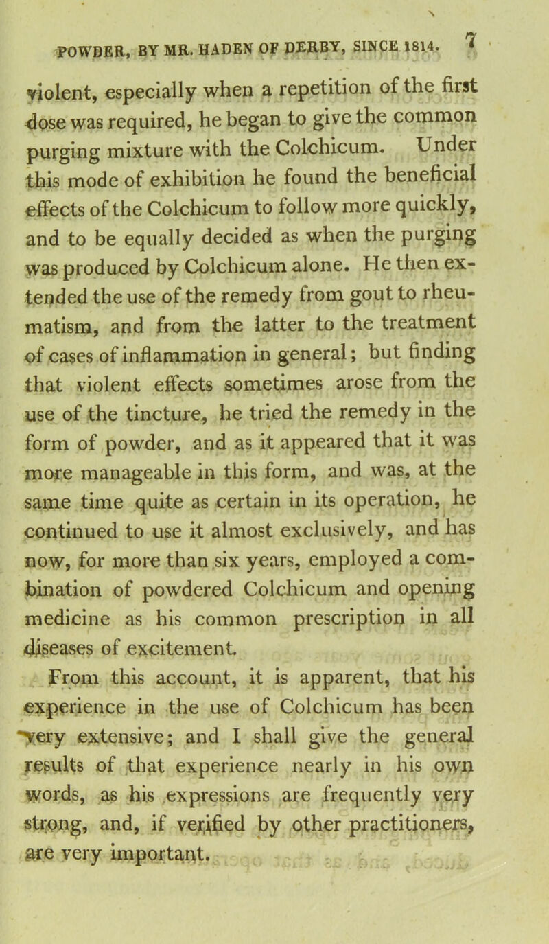 POWDER, BY MR. HADEN OF DERBY, SINCE 1814. * violent, especially when a repetition of the first dose was required, he began to give the common purging mixture with the Colchicum. Under this mode of exhibition he found the beneficial effects of the Colchicum to follow more quickly, and to be equally decided as when the purging was produced by Colchicum alone. He then ex- tended the use of the remedy from gout to rheu- matism, and from the latter to the treatment of cases of inflammation in general; but finding that violent effects sometimes arose from the use of the tincture, he tried the remedy in the form of powder, and as it appeared that it was more manageable in this form, and was, at the same time quite as certain in its operation, he continued to use it almost exclusively, and has now, for more than six years, employed a com- bination of powdered Colchicum and opening medicine as his common prescription in all diseases of excitement. From this account, it is apparent, that his experience in the use of Colchicum has been *^ery extensive; and I shall give the general results of that experience nearly in his own words, as his expressions are frequently very strong, and, if verified by other practitioners, are very important.