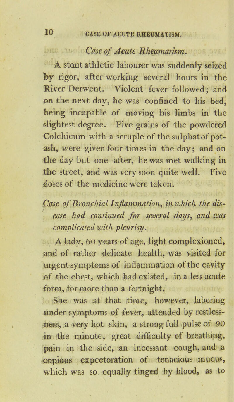 CASE OF ACUTE RHEUMATISM. Case of Acute Rheumatism. A stout athletic labourer was suddenly seized fey rigor, after working several hours in the River Derwent. Violent fever followed; and on the next day, he was confined to his bed, being incapable of moving his limbs in the slightest degree. Five grains of the powdered Colchicum with a scruple of the sulphat of pot- ash, were given four times in the day; and on the day but one after, he was met walking in the street, and was very soon quite well. Five doses of the medicine were taken. Case of Bronchial Inflammation, in which the dis- A ease had continued for several days, and was complicated with pleurisy. A lady, 60 years of age, light complexioned, and of rather delicate health, was visited for urgent symptoms of inflammation of the cavity of the chest, which had existed, in a less acute form, for more than a fortnight. She was at that time, however, laboring under symptoms of fever, attended by restless- ness, a very hot skin, a strong full pulse of 90 in the minute, great difficulty of breathing, pain in the side, an incessant cough, and a copious expectoration of tenacious mucus, which was so equally tinged by blood, as to