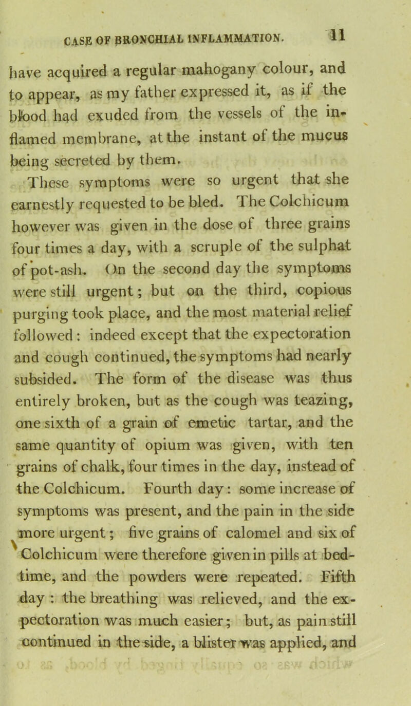 have acquired a regular mahogany colour, and to appear, as my father expressed it, as if the bk>od had exuded from the vessels of the in- flamed membrane, at the instant of the mucus being secreted by them. These symptoms were so urgent that she earnestly requested to be bled. 1 he Cole hi cum however was given in the dose of three grains four times a day, with a scruple of the sulphat of pot-ash. On the second day the symptoms were still urgent; but on the third, copious purging took place, and the most material relief followed : indeed except that the expectoration and cough continued, the symptoms had nearly subsided. The form of the disease was thus entirely broken, but as the cough was teazing, one sixth of a grain of emetic tartar, and the same quantity of opium was given, with ten grains of chalk, four times in the day, instead of the Colchicum. Fourth day: some increase of symptoms was present, and the pain in the side more urgent; five grains of calomel and six of Colchicum were therefore gi ven in pills at bed- time, and the powders were repeated. Fifth day : the breathing was relieved, and the ex- pectoration was much easier; but, as pain still continued in the side, a blister was applied, and